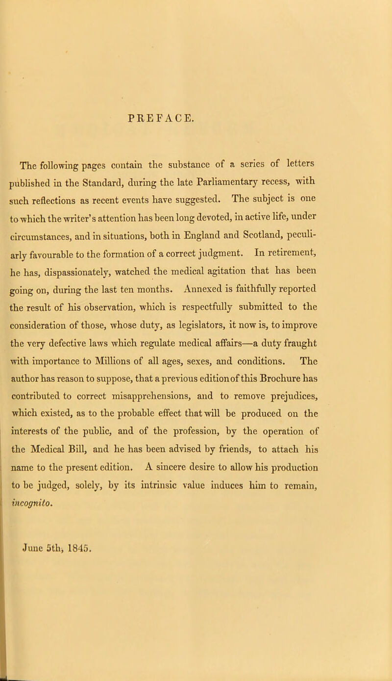 PREFACE. The following pages contain the substance of a series of letters published in the Standard, during the late Parliamentary recess, with such reflections as recent events have suggested. The subject is one to which the writer's attention has been long devoted, in active life, under circumstances, and in situations, both in England and Scotland, peculi- arly favourable to the formation of a correct judgment. In retirement, he has, dispassionately, watched the medical agitation that has been going on, during the last ten months. Annexed is faithfully reported the result of his observation, which is respectfully submitted to the consideration of those, whose duty, as legislators, it now is, to improve the very defective laws which regulate medical affairs—a duty fraught with importance to Millions of all ages, sexes, and conditions. The author has reason to suppose, that a previous edition of this Brochure has contributed to correct misapprehensions, and to remove prejudices, which existed, as to the probable effect that will be produced on the interests of the public, and of the profession, by the operation of the Medical Bill, and he has been advised by friends, to attach his name to the present edition. A sincere desire to allow his production to be judged, solely, by its intrinsic value induces him to remain, incognito. June 5th, 1845.