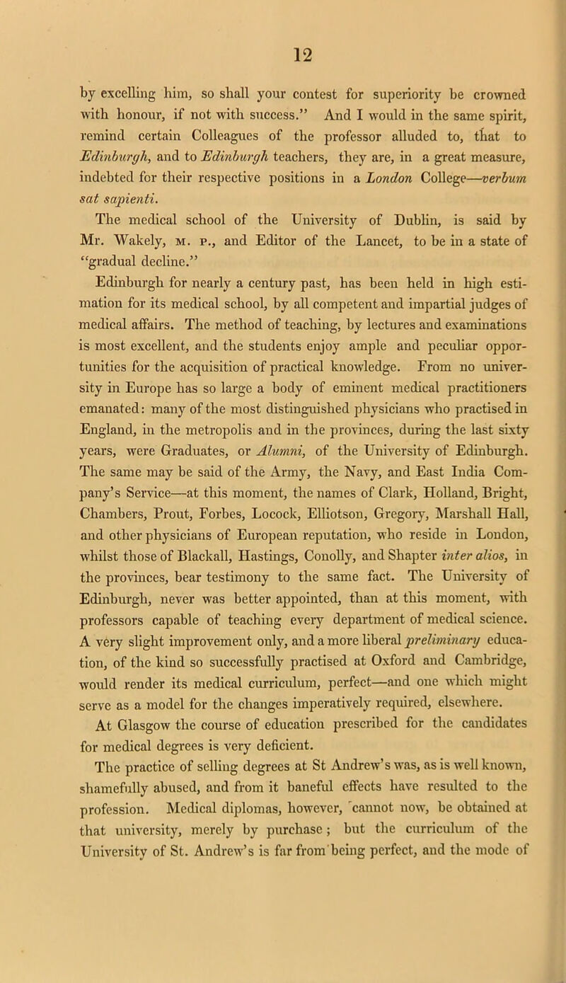 by excelling him, so shall your contest for superiority be crowned with honour, if not with success. And I would in the same spirit, remind certain Colleagues of the professor alluded to, that to Edinburgh, and to Edinburgh teachers, they are, in a great measure, indebted for their respective positions in a London College—verbum sat sapienti. The medical school of the University of Dublin, is said by Mr. Wakely, m. p., and Editor of the Lancet, to be in a state of gradual decline. Edinburgh for nearly a century past, has been held in high esti- mation for its medical school, by all competent and impartial judges of medical affairs. The method of teaching, by lectures and examinations is most excellent, and the students enjoy ample and peculiar oppor- tunities for the acquisition of practical knowledge. From no univer- sity in Europe has so large a body of eminent medical practitioners emanated: many of the most distinguished physicians who practised in England, in the metropolis and in the provinces, during the last sixty years, were Graduates, or Alumni, of the University of Edinburgh. The same may be said of the Army, the Navy, and East India Com- pany's Service—at this moment, the names of Clark, Holland, Bright, Chambers, Prout, Forbes, Locock, Elliotson, Gregory, Marshall Hall, and other physicians of European reputation, who reside in London, whilst those of Blackall, Hastings, Conolly, and Shapter inter alios, in the provinces, bear testimony to the same fact. The University of Edinburgh, never was better appointed, than at this moment, with professors capable of teaching every department of medical science. A very slight improvement only, and a more liberal preliminary educa- tion, of the kind so successfully practised at Oxford and Cambridge, would render its medical curriculum, perfect—and one which might serve as a model for the changes imperatively required, elsewhere. At Glasgow the course of education prescribed for the candidates for medical degrees is very deficient. The practice of selling degrees at St Andrew's was, as is well known, shamefully abused, and from it baneful effects have resulted to the profession. Medical diplomas, however, cannot now, be obtained at that university, merely by purchase ; but the curriculum of the University of St. Andrew's is far from being perfect, and the mode of
