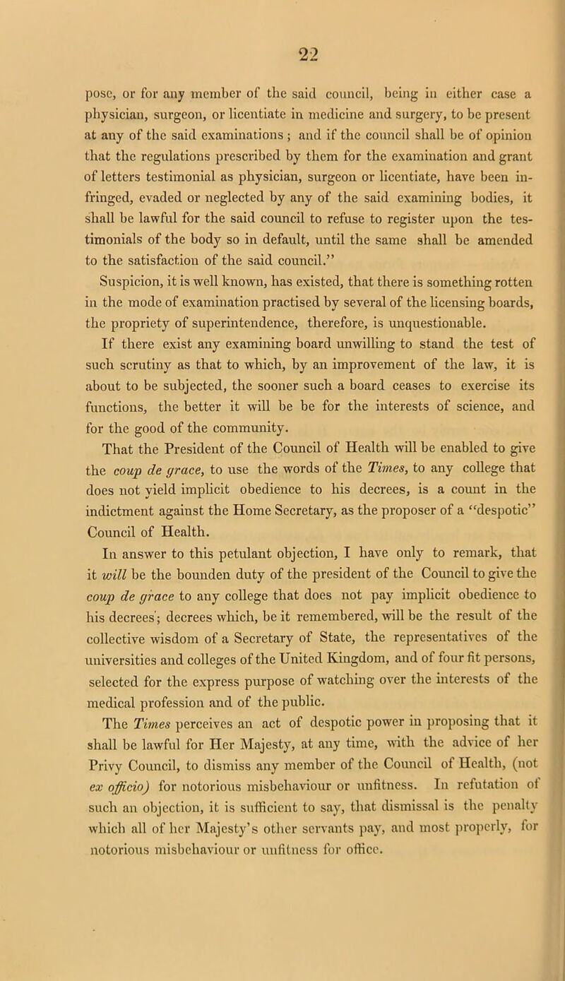 pose, or for any member of the said council, being in either case a physician, surgeon, or licentiate in medicine and surgery, to be present at any of the said examinations ; and if the council shall be of opinion that the regulations prescribed by them for the examination and grant of letters testimonial as physician, surgeon or licentiate, have been in- fringed, evaded or neglected by any of the said examining bodies, it shall be lawful for the said council to refuse to register upon the tes- timonials of the body so in default, until the same shall be amended to the satisfaction of the said council. Suspicion, it is well known, has existed, that there is something rotten in the mode of examination practised by several of the licensing boards, the propriety of superintendence, therefore, is unquestionable. If there exist any examining board unwilling to stand the test of such scrutiny as that to which, by an improvement of the law, it is about to be subjected, the sooner such a board ceases to exercise its functions, the better it will be be for the interests of science, and for the good of the community. That the President of the Council of Health will be enabled to give the coup de grace, to use the words of the Times, to any college that does not yield implicit obedience to his decrees, is a count in the indictment against the Home Secretary, as the proposer of a despotic Council of Health. In answer to this petulant objection, I have only to remark, that it will be the bounden duty of the president of the Council to give the coup de grace to any college that does not pay implicit obedience to his decrees'; decrees which, be it remembered, will be the result of the collective wisdom of a Secretary of State, the representatives of the universities and colleges of the United Kingdom, and of four fit persons, selected for the express purpose of watching over the interests of the medical profession and of the public. The Times perceives an act of despotic power iu proposing that it shall be lawful for Her Majesty, at any time, with the advice of her Privy Council, to dismiss any member of the Council of Health, (not ex officio) for notorious misbehaviour or unfitness. In refutation of such an objection, it is sufficient to say, that dismissal is the penalty which all of her Majesty's other servants pay, and most properly, for notorious misbehaviour or unfitness for office.