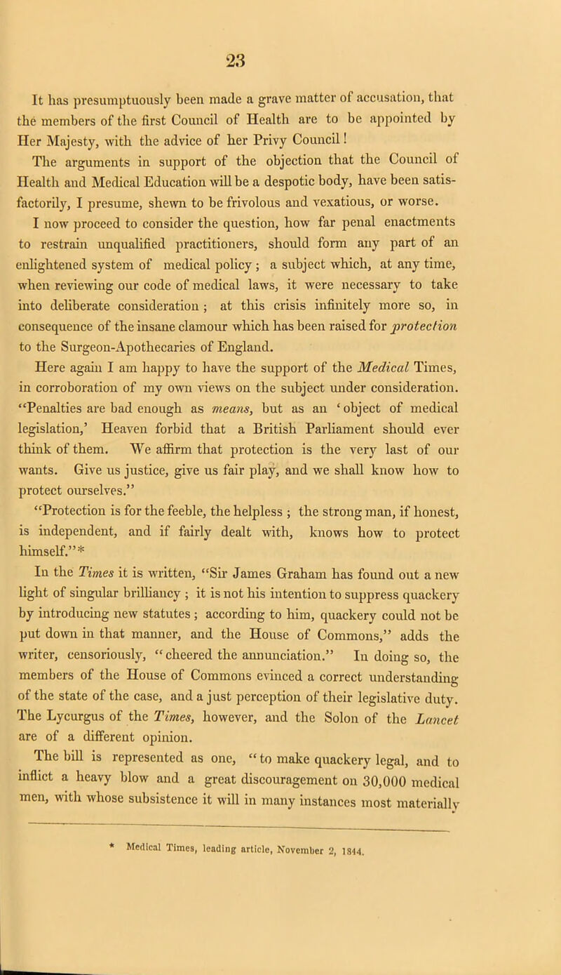 It has presumptuously been made a grave matter of accusation, that the members of the first Council of Health are to be appointed by Her Majesty, with the advice of her Privy Council! The arguments in support of the objection that the Council of Health and Medical Education will be a despotic body, have been satis- factorily, I presume, shewn to be frivolous and vexatious, or worse. I now proceed to consider the question, how far penal enactments to restrain unqualified practitioners, should form any part of an enlightened system of medical policy ; a subject which, at any time, when reviewing our code of medical laws, it were necessary to take into deliberate consideration ; at this crisis infinitely more so, in consequence of the insane clamour which has been raised for protection to the Surgeon-Apothecaries of England. Here again I am happy to have the support of the Medical Times, in corroboration of my own views on the subject under consideration. Penalties are bad enough as means, but as an 'object of medical legislation,' Heaven forbid that a British Parliament should ever think of them. We affirm that protection is the very last of our wants. Give us justice, give us fair play, and we shall know how to protect ourselves. Protection is for the feeble, the helpless ; the strong man, if honest, is independent, and if fairly dealt with, knows how to protect himself.* In the Times it is written, Sir James Graham has found out a new light of singular brilliancy ; it is not his intention to suppress quackery by introducing new statutes ; according to him, quackery could not be put down in that manner, and the House of Commons, adds the writer, censoriously,  cheered the annunciation. In doing so, the members of the House of Commons evinced a correct understanding of the state of the case, and a just perception of their legislative duty. The Lycurgus of the Times, however, and the Solon of the Lancet are of a different opinion. The bill is represented as one,  to make quackery legal, and to inflict a heavy blow and a great discouragement on 30,000 medical men, with whose subsistence it will in many instances most materially * Medical Times, leading article, November 2, 1844.