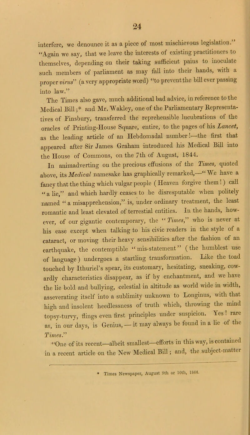 interfere, we denounce it as a piece of most mischievous legislation. Again we say, that we leave the interests of existing practitioners to themselves, depending on their taking sufficient pains to inoculate such memhers of parliament as may fall into their hands, with a proper virus (a very appropriate word) to prevent the bill ever passing into law. The Times also gave, much additional bad advice, in reference to the Medical Bill ;* and Mr. Wakley, one of the Parliamentary Representa- tives of Finsbury, transferred the reprehensible lucubrations of the oracles of Printing-House Square, entire, to the pages of his Lancet, as the leading article of an Hebdomadal number!—the first that appeared after Sir James Graham introduced his Medical Bill into the House of Commons, on the 7th of August, 1844. In animadverting on the precious effusions of the Times, quoted above, its Medical namesake has graphically remarked,— We have a fancy that the thing which vulgar people (Heaven forgive them!) call  a lie, and which hardly ceases to be disresputable when politely named  a misapprehension, is, under ordinary treatment, the least romantic and least elevated of terrestial entities. In the hands, how- ever, of our gigantic contemporary, the Times who is never at his ease except when talking to his civic readers in the style of a cataract, or moving their heavy sensibilities after the fashion of an earthquake, the contemptible mis-statement (the humblest use of language) undergoes a startling transformation. Like the toad touched by Ithuriel's spear, its customary, hesitating, sneaking, cow- ardly characteristics disappear, as if by enchantment, and we have the lie bold and bullying, celestial in altitude as world wide in width, asseverating itself into a sublimity unknown to Longinus, with that high and insolent heedlessness of truth which, throwing the mind topsy-turvy, flings even first principles under suspicion. Yes ! rare as, in our days, is Genius, —it may always be found in a lie of the Times. One of its recent—albeit smallest—efforts in this way, is contained in a recent article on the New Medical Bill; and, the subject-matter • Times Newspaper, August fltli or 10th, 1S44.
