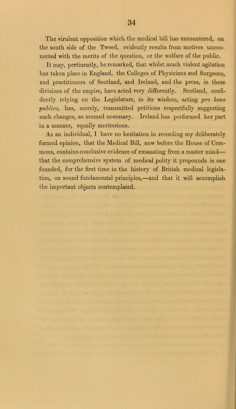 The virulent opposition which the medical hill has encountered, on the south side of the Tweed, evidently results from motives uncon- nected with the merits of the question, or the welfare of the public. It may, pertinently, be remarked, that whilst much violent agitation has taken place in England, the Colleges of Physicians aud Surgeons, and practitioners of Scotland, and Ireland, and the press, in these divisions of the empire, have acted very differently. Scotland, confi- dently relying on the Legislature, in its wisdom, acting pro bono publico, has, merely, transmitted petitions respectfully suggesting such changes, as seemed necessary. Ireland has performed her part in a manner, equally meritorious. As an individual, I have no hesitation in recording my deliberately formed opinion, that the Medical Bill, now before the House of Com- mons, contains conclusive evidence of emanating from a master mind— that the comprehensive system of medical polity it propounds is one founded, for the first time in the history of British medical legisla- tion, on sound fundamental principles,—and that it will accomplish the important objects contemplated.