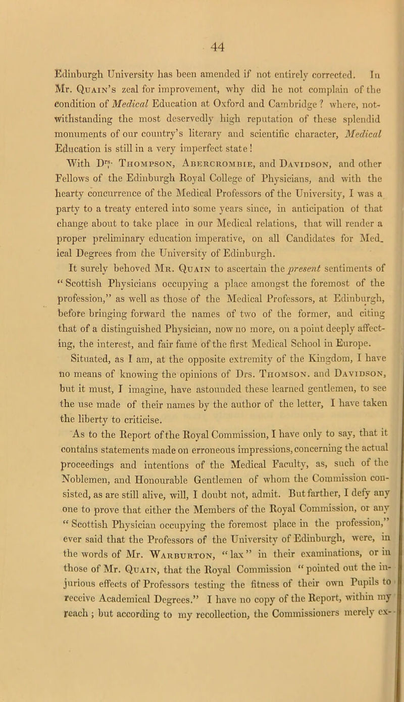 Edinburgh University has been amended if not entirely corrected. In Mr. Quain's zeal for improvement, why did he not complain of the Condition of Medical Education at Oxford and Cambridge ? where, not- withstanding the most deservedly high reputation of these splendid monuments of our country's literary and scientific character, Medical Education is still in a very imperfect state ! With Drf- Thompson, Abkrcromhie, and Davidson, and other Fellows of the Edinburgh Royal College of Physicians, and with the hearty concurrence of the Medical Professors of the University, I was a party to a treaty entered into some years since, in anticipation ot that change about to take place in our Medical relations, that will render a proper preliminary education imperative, on all Candidates for Med. ical Degrees from the University of Edinburgh. It surely behoved Mr. Quain to ascertain the present sentiments of  Scottish Physicians occupying a place amongst the foremost of the profession, as well as those of the Medical Professors, at Edinburgh, before bringing forward the names of two of the former, and citing that of a distinguished Physician, now no more, on a point deeply affect- ing, the interest, and fair fame of the first Medical School in Europe. Situated, as I am, at the opposite extremity of the Kingdom, I have no means of knowing the opinions of Drs. Thomson, and Davidson, but it must, I imagine, have astounded these learned gentlemen, to see the use made of their names by the author of the letter, I have taken the liberty to criticise. As to the Report of the Royal Commission, I have only to say, that it contains statements made on erroneous impressions, concerning the actual proceedings and intentions of the Medical Faculty, as, such of the Noblemen, and Honourable Gentlemen of whom the Commission con- sisted, as are still alive, will, I doubt not, admit. But farther, I defy any one to prove that either the Members of the Royal Commission, or any  Scottish Physician occupying the foremost place in the profession, ever said that the Professors of the University of Edinburgh, were, in the words of Mr. Warburton, lax in their examinations, or in those of Mr. Quain, that the Royal Commission  pointed out the in- jurious effects of Professors testing the fitness of their own Pupils to receive Academical Degrees. I have no copy of the Report, within my reach ; but according to my recollection, the Commissioners merely ex-