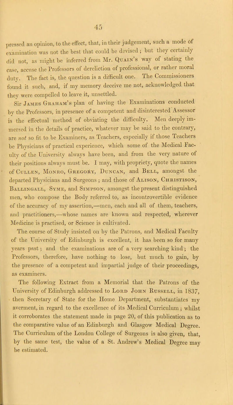 pressed an opinion, to the effect, that, in their judgement, such a mode 6f examination was not the hest that could be devised; but they certainly did not, as might be inferred from Mr. Quain's way of stating the case, accuse the Professors of dereliction of professional, or rather moral duty. The fact is, the question is a difficult one. The Commissioners found it such, and, if my memory deceive me not, acknowledged that they were compelled to leave it, unsettled. Sir James Graham's plan of having the Examinations conducted by the Professors, in presence of a competent and disinterested Assessor is the effectual method of obviating the difficulty. Men deeply im- mersed in the details of practice, whatever may be said to the contrary, are not so fit to be Examiners, as Teachers, especially if those Teachers be Physicians of practical experience, which some of the Medical Fac- ulty of the University always have been, and from the very nature of their positions always must be. I may, with propriety, quote the names of Cullen, Monro, Gregory, Duncan, and Bell, amongst the departed Physicians and Surgeons ; and those of Alison, Christison, Ballingall, Syme, and Simpson, amongst the present distinguished men, who compose the Body referred to, as incontrovertible evidence of the accuracy of my assertion,—men, each and all of them, teachers, and practitioners,—whose names are known and respected, wherever Medicine is practised, or Science is cultivated. The course of Study insisted on by the Patrons, and Medical Faculty of the University of Edinburgh is excellent, it has been so for many years past; and the examinations are of a very searching kind; the Professors, therefore, have nothing to lose, but much to gain, by the presence of a competent and impartial judge of their proceedings, as examiners. The following Extract from a Memorial that the Patrons of the University of Edinburgh addressed to Lord John Russell, in 1837, then Secretary of State for the Home Department, substantiates my averment, in regard to the excellence of its Medical Curriculum ; whilst it corroborates the statement made in page 20, of this publication as to the comparative value of an Edinburgh and Glasgow Medical Degree. The Curriculum of the London College of Surgeons is also given, that, by the same test, the value of a St. Andrew's Medical Degree may be estimated.