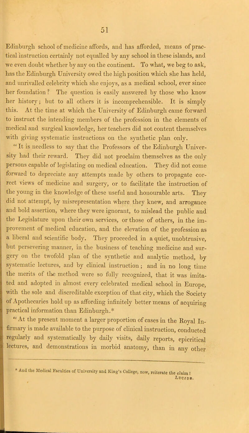 Edinburgh school of medicine affords, and has afforded, means of prac- tical instruction certainly not equalled by any school in these islands, and we even doubt whether by any on the continent. To what, we beg to ask, has the Edinburgh University owed the high position which she has held, and unrivalled celebrity which she enjoys, as a medical school, ever since her foundation ? The question is easily answered by those who know her history; but to all others it is incomprehensible. It is simply this. At the time at which the University of Edinburgh came forward to instruct the intending members of the profession in the elements of medical and surgical knowledge, her teachers did not content themselves with giving systematic instructions on the synthetic plan only.  It is needless to say that the Professors of the Edinburgh Univer- sity had their reward. They did not proclaim themselves as the only persons capable of legislating on medical education. They did not come forward to depreciate any attempts made by others to propagate cor- rect views of medicine and surgery, or to facilitate the instruction of the young in the knowledge of these useful and honourable arts. They did not attempt, by misrepresentation where they knew, and arrogance and bold assertion, where they were ignorant, to mislead the public and the Legislature upon their own services, or those of others, in the im- provement of medical education, and the elevation of the profession as a liberal and scientific body. They proceeded in a quiet, unobtrusive, but persevering manner, in the business of teaching medicine and sur- gery on the twofold plan of the synthetic and analytic method, by systematic lectures, and by clinical instruction; and in no long time the merits of the method were so fully recognized, that it was imita- ted and adopted in almost every celebrated medical school in Europe, with the sole and discreditable exception of that city, which the Society of Apothecaries hold up as affording infinitely better means of acquiring practical information than Edinburgh.*  At the present moment a larger proportion of cases in the Royal In- firmary is made available to the purpose of clinical instruction, conducted regularly and systematically by daily visits, daily reports, epicritical lectures, and demonstrations in morbid anatomy, than in any other * And the Medical Faculties of University and King's College, now, reiterate the claim !