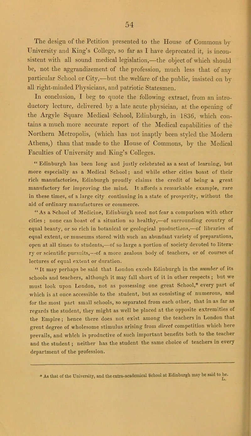 The design of the Petition presented to the House of Commons by University and King's College, so far as I have deprecated it, is incon- sistent with all sound medical legislation,—the object of which should be, not the aggrandizement of the profession, much less that of any particular School or City,—but the welfare of the public, insisted on by all right-minded Physicians, and patriotic Statesmen. In conclusion, I beg to quote the following extract, from an intro- ductory lecture, delivered by a late acute physician, at the opening of the Argyle Square Medical School, Edinburgh, in 183G, which con- tains a much more accurate report of the Medical capabilities of the Northern Metropolis, (which has not inaptly been styled the Modern Athens,) than that made to the House of Commons, by the Medical Faculties of University and King's Colleges.  Edinburgh has been long and justly celebrated as a seat of learning, but more especially as a Medical School; and while other cities boast of their rich manufactories, Edinburgh proudly claims the credit of being a great manufactory for improving the mind. It affords a remarkable example, rare in these times, of a large city continuing in a state of prosperity, without the aid of ordinary manufactures or commerce. As a School of Medicine, Edinburgh need not fear a comparison with other cities ; none can boast of a situation so healthy,—of surrounding country of equal beauty, or so rich in botanical or geological productions,—of libraries of equal extent, or museums stored with such an abundant variety of preparations, open at all times to students,—of so large a portion of society devoted to litera- ry or scientific pursuits,—of a more zealous body of teachers, or of courses of lectures of equal extent or duration.  It may perhaps be said that London excels Edinburgh in the number of its schools and teachers, although it may fall short of it in other respects ; but we must look upon London, not as possessing one great School,* every part of which is at once accessible to the student, but as consisting of numerous, and for the most part small schools, so separated from each other, that in as far as regards the student, they might as well be placed at the opposite extremities of the Empire; hence there does not exist among the teachers in London that grent degree of wholesome stimulus arising from direct competition which here prevails, and which is productive of such important benefits both to the teacher and the student; neither has the student the same choice of teachers in every department of the profession. * As that of the University, and the extra-academical School at Edinburgh may be said to he.