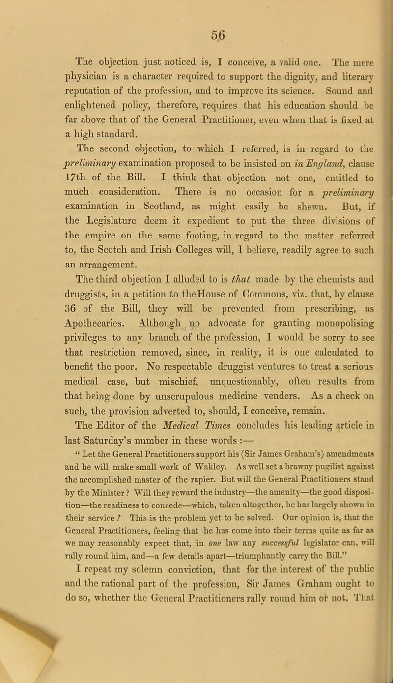 The objection just noticed is, I conceive, a valid one. The mere physician is a character required to support the dignity, and literary reputation of the profession, and to improve its science. Sound and enlightened policy, therefore, requires that his education should be far above that of the General Practitioner, even when that is fixed at a high standard. The second objection, to which I referred, is in regard to the preliminary examination proposed to be insisted on in England, clause 17th of the Bill. I think that objection not one, entitled to much consideration. There is no occasion for a preliminary examination in Scotland, as might easily be shewn. But, if the Legislature deem it expedient to put the three divisions of the empire on the same footing, in regard to the matter referred to, the Scotch and Irish Colleges will, I believe, readily agree to such an arrangement. The third objection I alluded to is that made by the chemists and druggists, in a petition to the House of Commons, viz. that, by clause 36 of the Bill, they will be prevented from prescribing, as Apothecaries. Although no advocate for granting monopolising privileges to any branch of the profession, I would be sorry to see that restriction removed, since, in reality, it is one calculated to benefit the poor. No respectable druggist ventures to treat a serious medical case, but mischief, unquestionably, often results from that being done by unscrupulous medicine venders. As a check on such, the provision adverted to, should, I conceive, remain. The Editor of the Medical Times concludes his leading article in last Saturday's number in these words :—  Let the General Practitioners support his (Sir James Graham's) amendments and he will make small work of Wakley. As well set a brawny pugilist against the accomplished master of the rapier. But will the General Practitioners stand by the Minister ? Will they reward the industry—the amenity—the good disposi- tion—the readiness to concede—which, taken altogether, he has largely shown in their service ? This is the problem yet to be solved. Our opinion is, that the General Practitioners, feeling that he has come into their terms quite as far as we may reasonably expect that, in one law any successful legislator can, will rally round him, and—a few details apart—triumphantly carry the Bill. I repeat my solemn conviction, that for the interest of the public and the rational part of the profession, Sir James Graham ought to do so, whether the General Practitioners rally round him or not. That