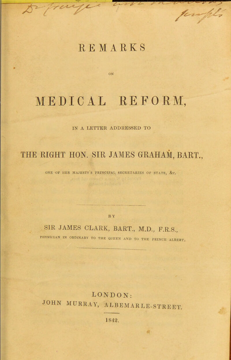 REMARKS ON MEDICAL REFORM, IN A LETTER ADDRESSED TO THE RIGHT HON. SIR JAMES GRAHAM, BART., ONE OF HER MAJESTY'S PRINCIPAL SECRETARIES OF STATU, &C. BY SIR JAMES CLARK, BART., M.D., F.R.S., PHYSICIAN IN ORDINARY TO THE QUEEN AND TO THE PRINCE ALBERT. LONDON: MURRAY, ALBEMARLE-STREET. 1842.