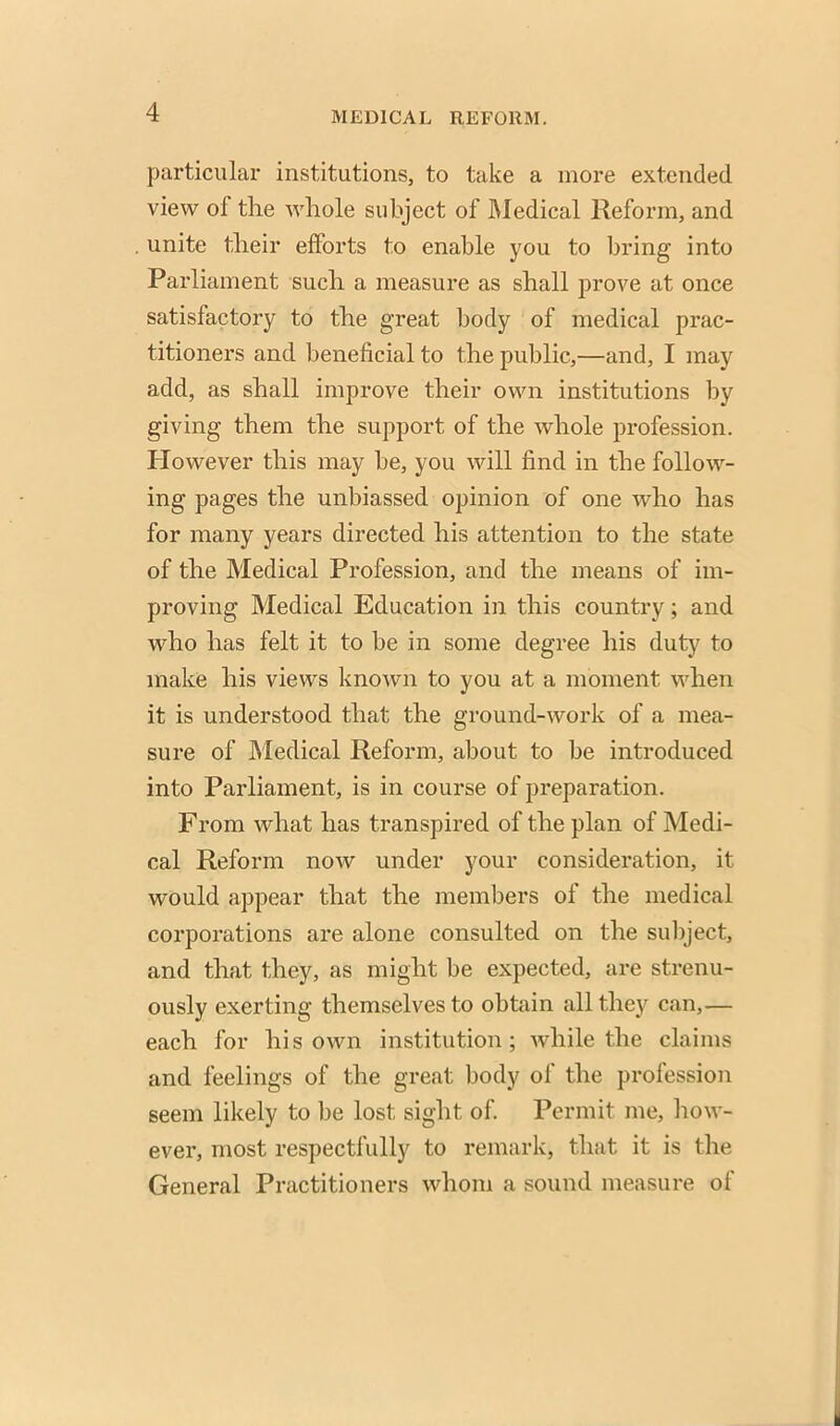 particular institutions, to take a more extended view of the whole subject of Medical Reform, and unite their efforts to enable you to bring into Parliament such a measure as shall prove at once satisfactory to the great body of medical prac- titioners and beneficial to the public,—and, I may add, as shall improve their own institutions by giving them the support of the whole profession. However this may be, you will find in the follow- ing pages the unbiassed opinion of one who has for many years directed his attention to the state of the Medical Profession, and the means of im- proving Medical Education in this country; and who has felt it to be in some degree his duty to make his views known to you at a moment when it is understood that the ground-work of a mea- sure of Medical Reform, about to be introduced into Parliament, is in course of preparation. From what has transpired of the plan of Medi- cal Reform now under your consideration, it would appear that the members of the medical corporations are alone consulted on the subject, and that they, as might be expected, are strenu- ously exerting themselves to obtain all they can,— each for his own institution; while the claims and feelings of the great body of the profession seem likely to be lost sight of. Permit me, how- ever, most respectfully to remark} that it is the General Practitioners whom a sound measure of