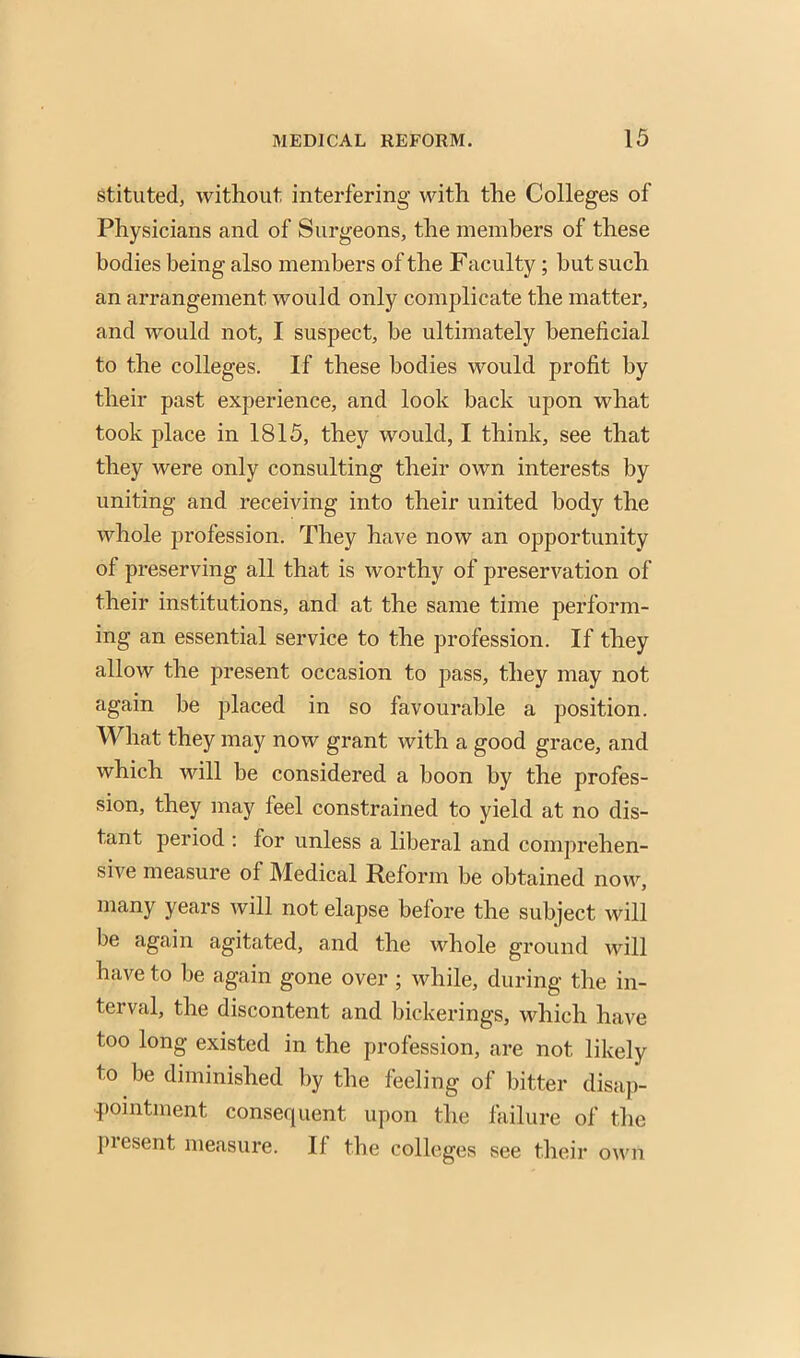 stituted, without interfering with the Colleges of Physicians and of Surgeons, the members of these bodies being also members of the Faculty; but such an arrangement would only complicate the matter, and would not, I suspect, be ultimately beneficial to the colleges. If these bodies would profit by their past experience, and look back upon what took place in 1815, they would, I think, see that they were only consulting their own interests by uniting and receiving into their united body the whole profession. They have now an opportunity of preserving all that is worthy of preservation of their institutions, and at the same time perform- ing an essential service to the profession. If they allow the present occasion to pass, they may not again be placed in so favourable a position. What they may now grant with a good grace, and which will be considered a boon by the profes- sion, they may feel constrained to yield at no dis- tant period : for unless a liberal and comprehen- sive measure of Medical Reform be obtained now, many years will not elapse before the subject will be again agitated, and the whole ground will have to be again gone over ; while, during the in- terval, the discontent and bickerings, which have too long existed in the profession, are not likely to be diminished by the feeling of bitter disap- pointment consequent upon the failure of the present measure. If the colleges see their own