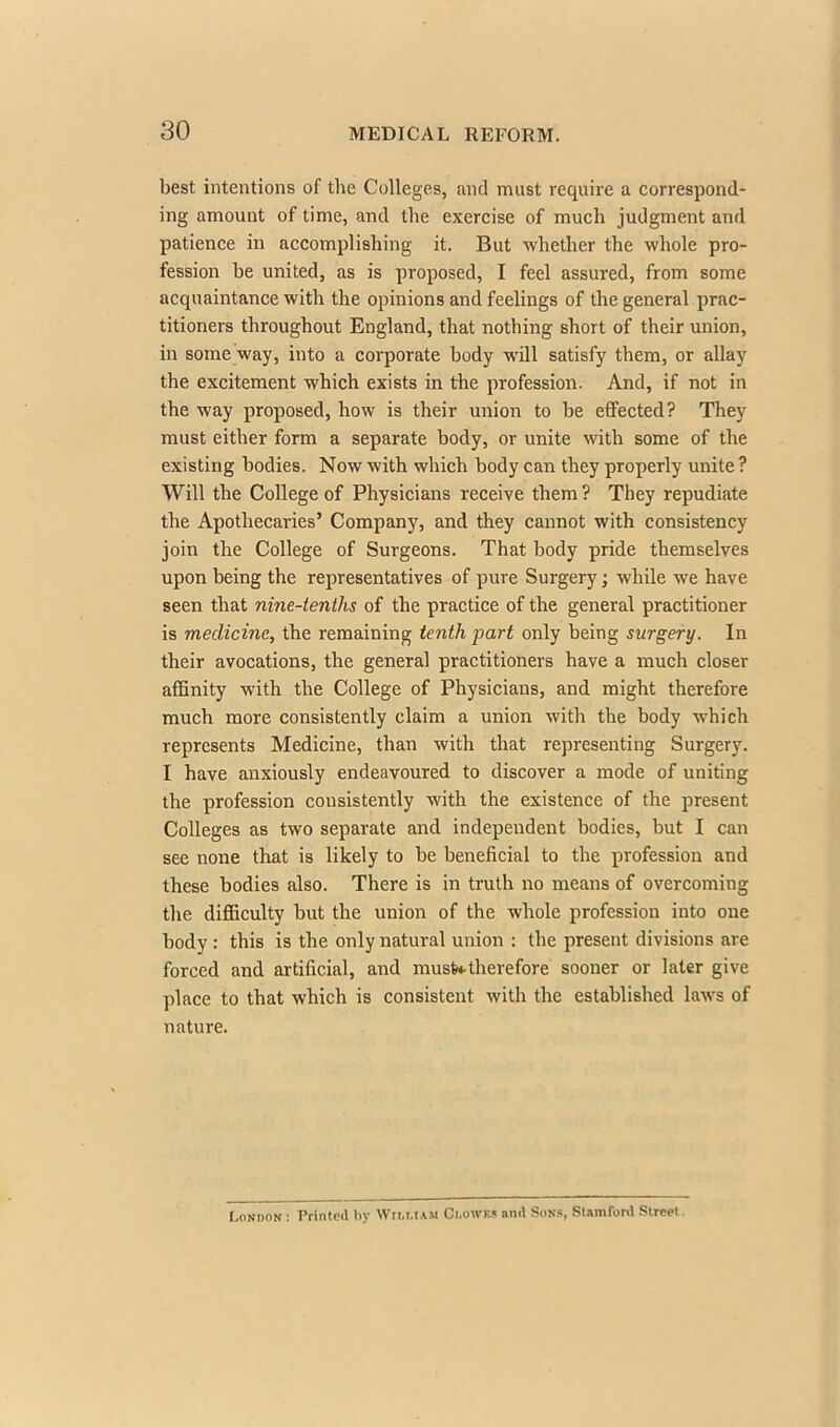 best intentions of the Colleges, and must require a correspond- ing amount of time, and the exercise of much judgment and patience in accomplishing it. But whether the whole pro- fession be united, as is proposed, I feel assured, from some acquaintance with the opinions and feelings of the general prac- titioners throughout England, that nothing short of their union, in some way, into a corporate body will satisfy them, or allay the excitement which exists in the profession. And, if not in the way proposed, how is their union to be effected? They must either form a separate body, or unite with some of the existing bodies. Now with which body can they properly unite ? Will the College of Physicians receive them ? They repudiate the Apothecaries' Company, and they cannot with consistency join the College of Surgeons. That body pride themselves upon being the representatives of pure Surgery; while we have seen that nine-tenths of the practice of the general practitioner is medicine, the remaining tenth part only being surgery. In their avocations, the general practitioners have a much closer affinity with the College of Physicians, and might therefore much more consistently claim a union with the body which represents Medicine, than with that representing Surgery. I have anxiously endeavoured to discover a mode of uniting the profession consistently with the existence of the present Colleges as two separate and independent bodies, but I can see none that is likely to be beneficial to the profession and these bodies also. There is in truth no means of overcoming the difficulty but the union of the whole profession into one body : this is the only natural union : the present divisions are forced and artificial, and musWtherefore sooner or later give place to that which is consistent with the established laws of nature. London : Printed by Wii.mam Clowes and Sons, Stamford Street