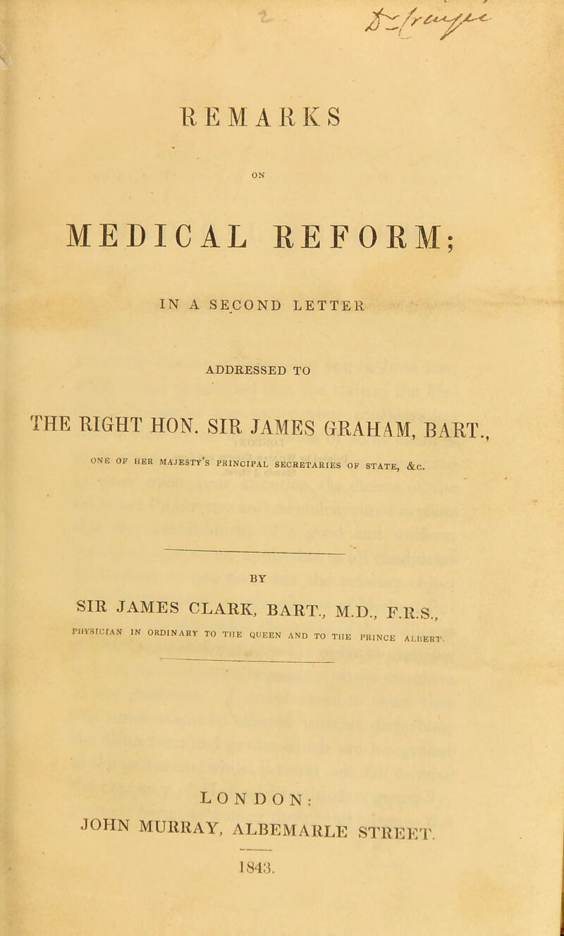 REMARKS ON MEDICAL REFORM; IN A SECOND LETTER ADDRESSED TO THE RIGHT HON. SIR JAMES GRAHAM, BART., ONE OF HER MAJESTY'S PRINCIPAL SECRETARIES OF STATE, &C. BY SIR JAMES CLARK, BART., M.D., F.R.S., >H*SICUN IN ORDINARY TO THE QUEEN AND TO THE PRINCE ALBEM LONDON: JOHN MURRAY, ALBEMARLE STREET. 184:5.