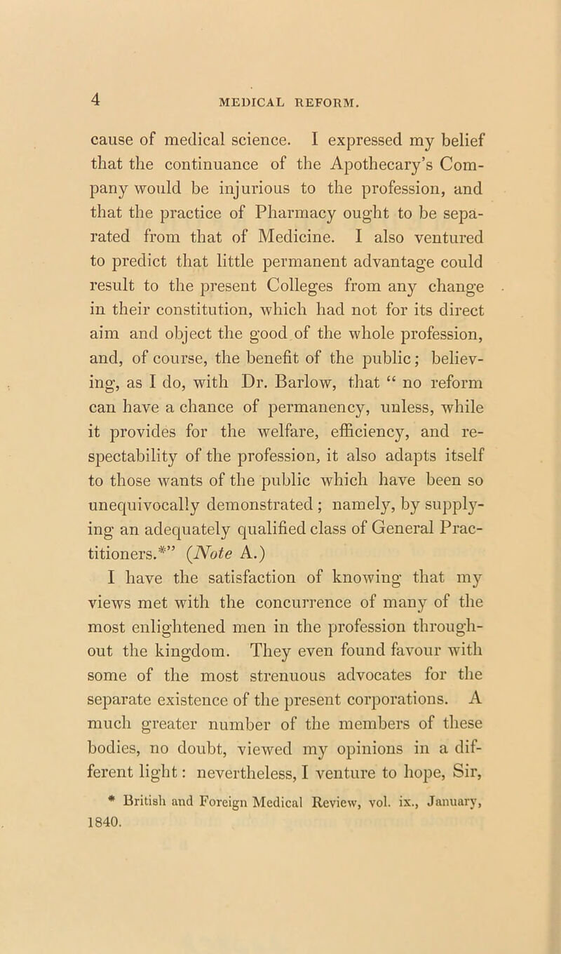 cause of medical science. I expressed my belief that the continuance of the Apothecary's Com- pany would be injurious to the profession, and that the practice of Pharmacy ought to be sepa- rated from that of Medicine. I also ventured to predict that little permanent advantage could result to the present Colleges from any change in their constitution, which had not for its direct aim and object the good of the whole profession, and, of course, the benefit of the public; believ- ing, as I do, with Dr. Barlow, that  no reform can have a chance of permanency, unless, while it provides for the welfare, efficiency, and re- spectability of the profession, it also adapts itself to those wants of the public which have been so unequivocally demonstrated ; namely, by suppl- ing an adequately qualified class of General Prac- titioners.* {Note A.) I have the satisfaction of knowing that my views met with the concurrence of many of the most enlightened men in the profession through- out the kingdom. They even found favour with some of the most strenuous advocates for the separate existence of the present corporations. A much greater number of the members of these bodies, no doubt, viewed my opinions in a dif- ferent light: nevertheless, I venture to hope, Sir, * British and Foreign Medical Review, vol. ix., January, 1840.