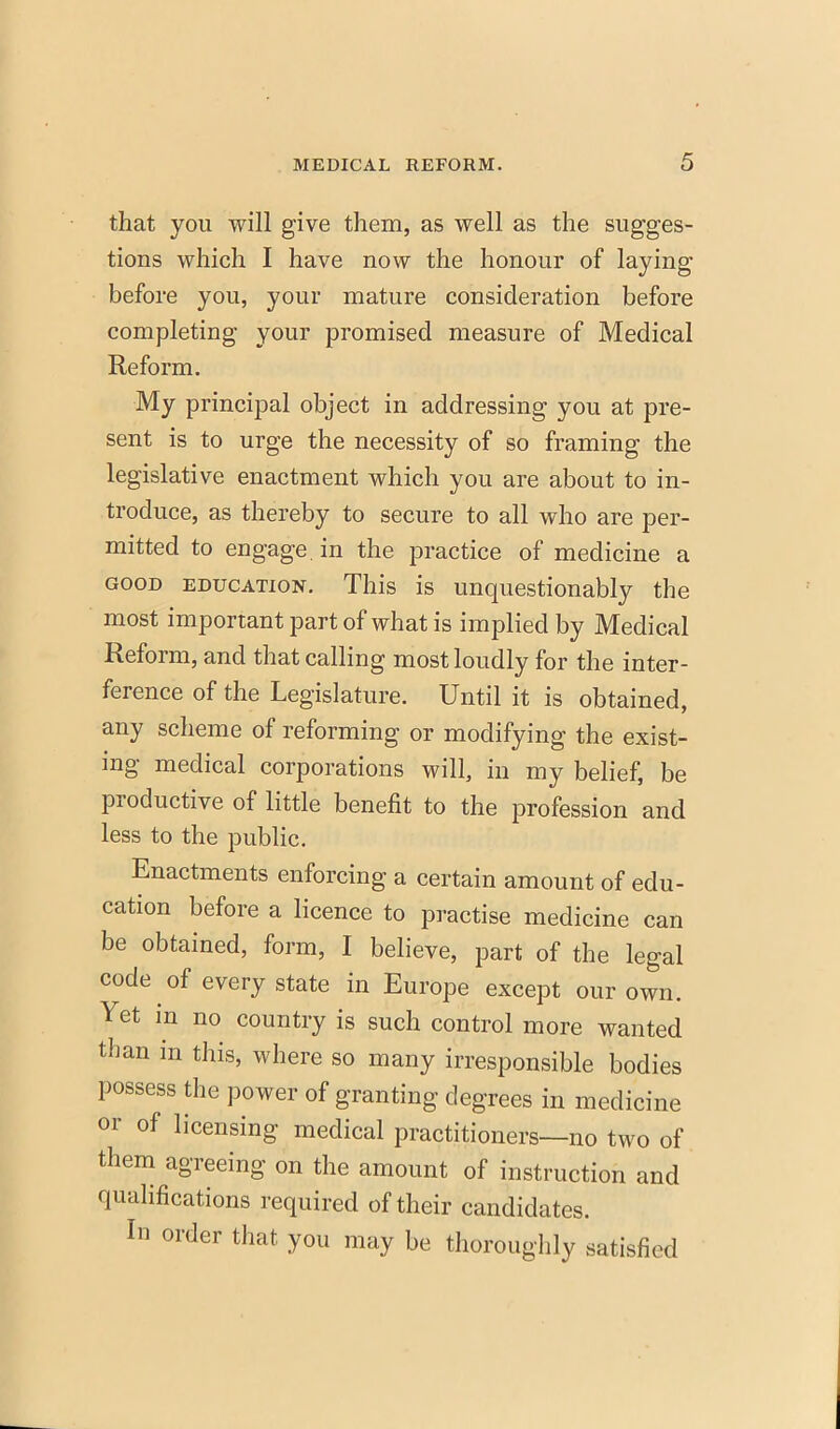 that you will give them, as well as the sugges- tions which I have now the honour of laying before you, your mature consideration before completing your promised measure of Medical Reform. My principal object in addressing you at pre- sent is to urge the necessity of so framing the legislative enactment which you are about to in- troduce, as thereby to secure to all who are per- mitted to engage, in the practice of medicine a good education. This is unquestionably the most important part of what is implied by Medical Reform, and that calling most loudly for the inter- ference of the Legislature. Until it is obtained, any scheme of reforming or modifying the exist- ing medical corporations will, in my belief, be productive of little benefit to the profession and less to the public. Enactments enforcing a certain amount of edu- cation before a licence to practise medicine can be obtained, form, I believe, part of the legal code of every state in Europe except our own. Yet in no country is such control more wanted than in this, where so many irresponsible bodies possess the power of granting degrees in medicine or of licensing medical practitioners—no two of them agreeing on the amount of instruction and qualifications required of their candidates. In order that you may be thoroughly satisfied