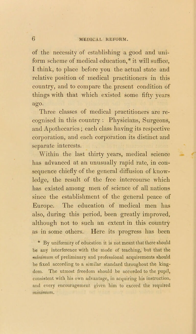 of the necessity of establishing a good and uni- form scheme of medical education,* it will suffice, I think, to place before you the actual state and relative position of medical practitioners in this country, and to compare the present condition of things with that which existed some fifty years ago. Three classes of medical practitioners are re- cognised in this country : Physicians, Surgeons, and Apothecaries; each class having its respective corporation, and each corporation its distinct and separate interests. Within the last thirty years, medical science has advanced at an unusually rapid rate, in con- sequence chiefly of the general diffusion of know- ledge, the result of the free intercourse which has existed among men of science of all nations since the establishment of the general peace of Europe. The education of medical men has also, during this period, been greatly improved, although not to such an extent in this country as in some others. Here its progress has been * By uniformity of education it is not meant that there should be any interference with the mode of teaching, but that the minimum of preliminary and professional acquirements should be fixed according to a similar standard throughout the king- dom. The utmost freedom should be accorded to the pupil, consistent with his own advantage, in acquiring his instruction, and every encouragement given him to exceed the required minimum.