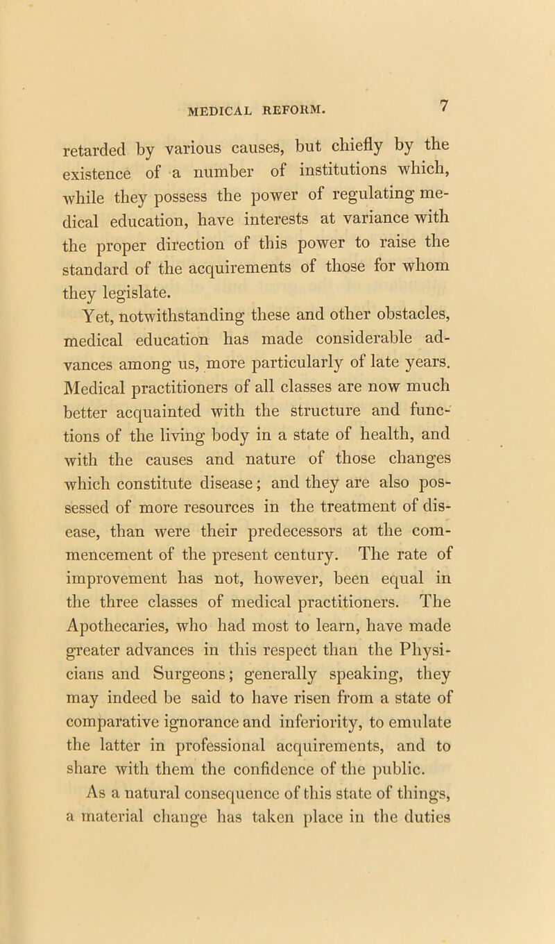 retarded by various causes, but chiefly by the existence of a number of institutions which, while they possess the power of regulating me- dical education, have interests at variance with the proper direction of this power to raise the standard of the acquirements of those for whom they legislate. Yet, notwithstanding these and other obstacles, medical education has made considerable ad- vances among us, more particularly of late years. Medical practitioners of all classes are now much better acquainted with the structure and func- tions of the living body in a state of health, and with the causes and nature of those changes which constitute disease; and they are also pos- sessed of more resources in the treatment of dis- ease, than were their predecessors at the com- mencement of the present century. The rate of improvement has not, however, been equal in the three classes of medical practitioners. The Apothecaries, who had most to learn, have made greater advances in this respect than the Physi- cians and Surgeons; generally speaking, they may indeed be said to have risen from a state of comparative ignorance and inferiority, to emulate the latter in professional acquirements, and to share with them the confidence of the public. As a natural consequence of this state of things, a material change has taken place in the duties