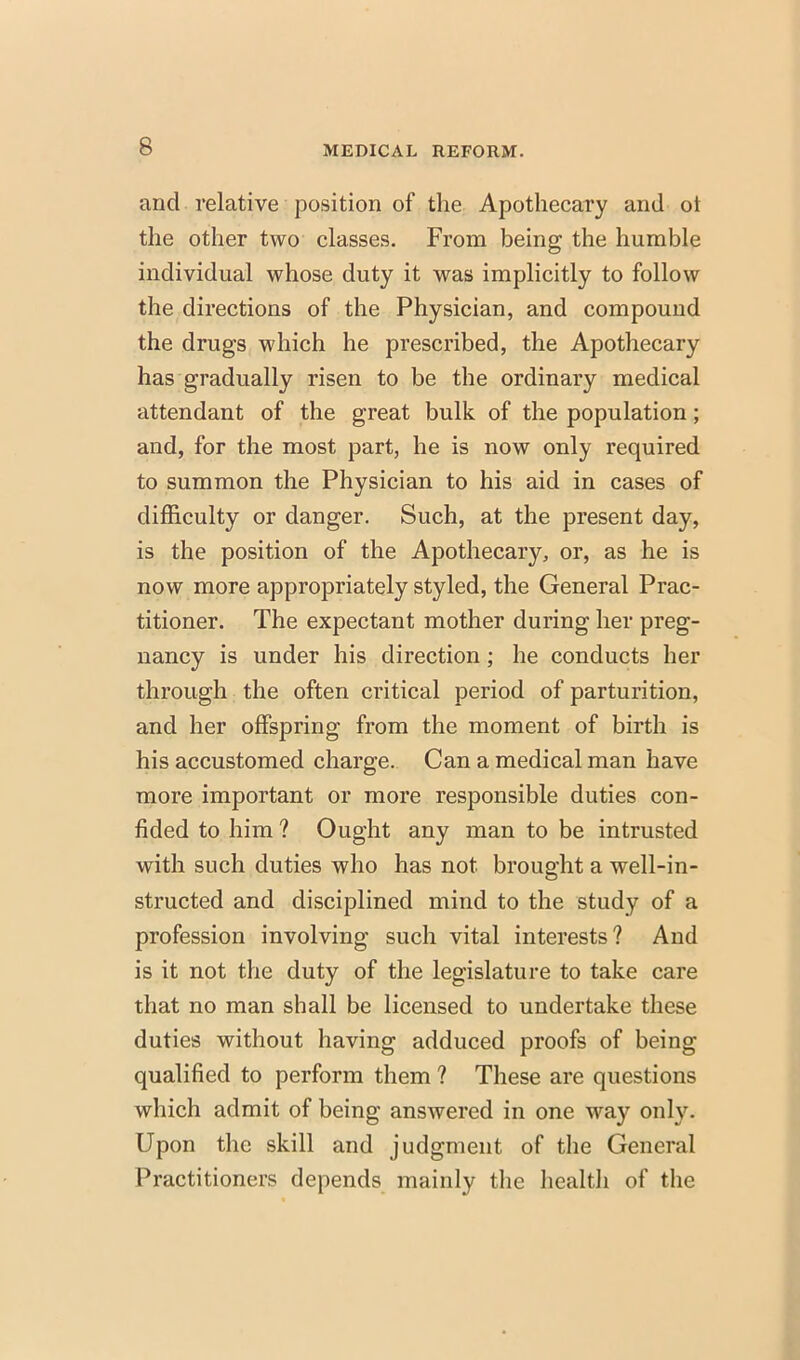 and relative position of the Apothecary and ot the other two classes. From being the humble individual whose duty it was implicitly to follow the directions of the Physician, and compound the drugs which he prescribed, the Apothecary has gradually risen to be the ordinary medical attendant of the great bulk of the population; and, for the most part, he is now only required to summon the Physician to his aid in cases of difficulty or danger. Such, at the present day, is the position of the Apothecary, or, as he is now more appropriately styled, the General Prac- titioner. The expectant mother during her preg- nancy is under his direction; he conducts her through the often critical period of parturition, and her offspring from the moment of birth is his accustomed charge. Can a medical man have more important or more responsible duties con- fided to him ? Ought any man to be intrusted with such duties who has not brought a well-in- structed and disciplined mind to the study of a profession involving such vital interests? And is it not the duty of the legislature to take care that no man shall be licensed to undertake these duties without having adduced proofs of being qualified to perform them ? These are questions which admit of being answered in one way only. Upon the skill and judgment of the General Practitioners depends mainly the health of the