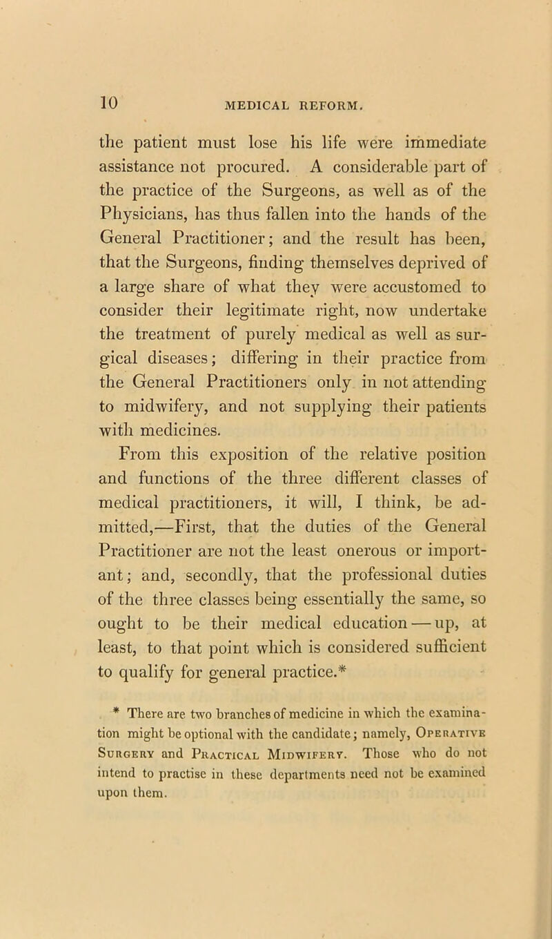 the patient must lose his life were immediate assistance not procured. A considerable part of the practice of the Surgeons, as well as of the Physicians, has thus fallen into the hands of the General Practitioner; and the result has been, that the Surgeons, finding themselves deprived of a large share of what they were accustomed to consider their legitimate right, now undertake the treatment of purely medical as well as sur- gical diseases; differing in their practice from the General Practitioners only in not attending to midwifery, and not supplying their patients with medicines. From this exposition of the relative position and functions of the three different classes of medical practitioners, it will, I think, be ad- mitted,—First, that the duties of the General Practitioner are not the least onerous or import- ant; and, secondly, that the professional duties of the three classes being essentially the same, so ought to be their medical education — up, at least, to that point which is considered sufficient to qualify for general practice.* * There are two branches of medicine in which the examina- tion might be optional with the candidate; namely, Operative Surgery and Practical Midwifery. Those who do not intend to practise in these departments need not be examined upon them.