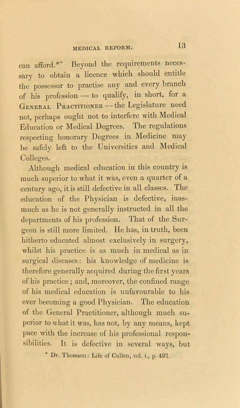 can afford.* Beyond the requirements neces- sary to obtain a licence which should entitle the possessor to practise any and every branch of his profession — to qualify, in short, for a General Practitioner—the Legislature need not, perhaps ought not to interfere with Medical Education or Medical Degrees. The regulations respecting honorary Degrees in Medicine may be safely left to the Universities and Medical Colleges. Although medical education in this country is much superior to what it was, even a quarter of a century ago, it is still defective in all classes. The education of the Physician is defective, inas- much as he is not generally instructed in all the departments of his profession. That of the Sur- geon is still more limited. He has, in truth, been hitherto educated almost exclusively in surgery, whilst his practice is as much in medical as in surgical diseases: his knowledge of medicine is therefore generally acquired during the first years of his practice; and, moreover, the confined range of his medical education is unfavourable to his ever becoming a good Physician. The education of the Genera] Practitioner, although much su- perior to what it was, has not, by any means, kept pace with the increase of his professional respon- sibilities. It is defective in several ways, but * Dr. Thomson: Life of Cullen, vol. i., p. 497.