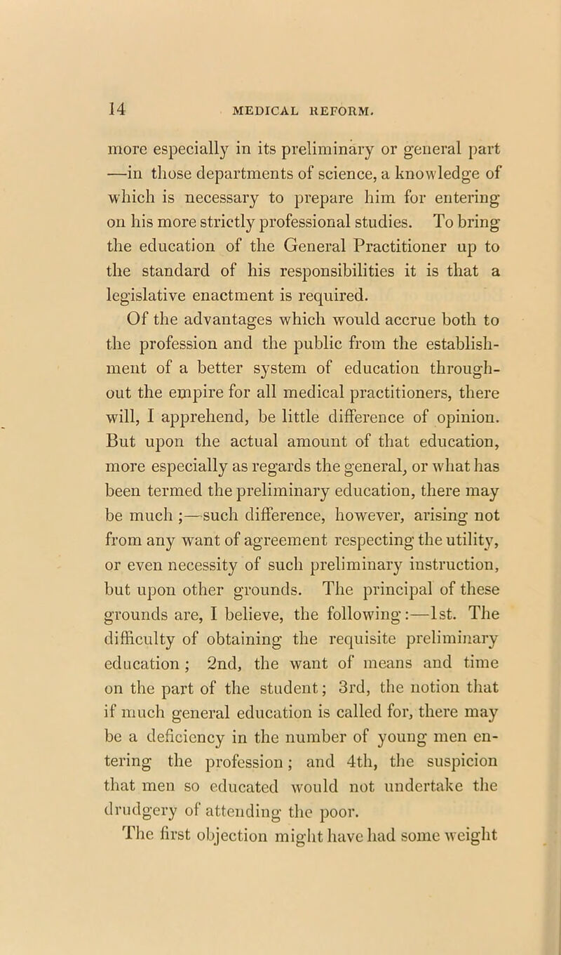 more especially in its preliminary or general part —in those departments of science, a knowledge of which is necessary to prepare him for entering on his more strictly professional studies. To bring the education of the General Practitioner up to the standard of his responsibilities it is that a legislative enactment is required. Of the advantages which would accrue both to the profession and the public from the establish- ment of a better system of education through- out the empire for all medical practitioners, there will, I apprehend, be little difference of opinion. But upon the actual amount of that education, more especially as regards the general, or what has been termed the preliminary education, there may be much ;—such difference, however, arising not from any want of agreement respecting the utility, or even necessity of such preliminary instruction, but upon other grounds. The principal of these grounds are, I believe, the following:—1st. The difficulty of obtaining the requisite preliminary education ; 2nd, the want of means and time on the part of the student; 3rd, the notion that if much general education is called for, there may be a deficiency in the number of young men en- tering the profession; and 4th, the suspicion that men so educated would not undertake the drudgery of attending the poor. The first objection might have had some weight