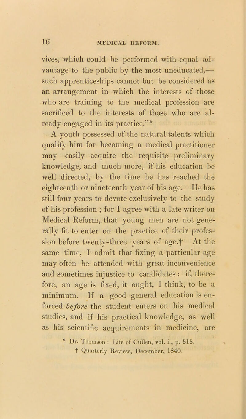 vices, which could be performed with equal ad- vantage to the public by the most uneducated,— such apprenticeships cannot but be considered as an arrangement in which the interests of those who are training to the medical profession are sacrificed to the interests of those who are al- ready engaged in its practice.* A youth possessed of the natural talents which qualify him for becoming a medical practitioner may easily acquire the requisite preliminary knowledge, and much more, if his education be well directed, by the time he has reached the eighteenth or nineteenth year of his age. He has still four years to devote exclusively to the study of his profession ; for I agree with a late writer on Medical Reform, that young men are not gene- rally fit to enter on the practice of their profes- sion before twenty-three years of age.j At the same time, I admit that fixing a particular age may often be attended with great inconvenience and sometimes injustice to candidates : if, there- fore, an age is fixed, it ought, I think, to be a minimum. If a good general education is en- forced before the student enters on his medical studies, and if his practical knowledge, as well as his scientific acquirements in medicine, are * Dr. Thomson : Life of Cullen, vol. i., p. 515. t Quarterly Review, December, 1840.