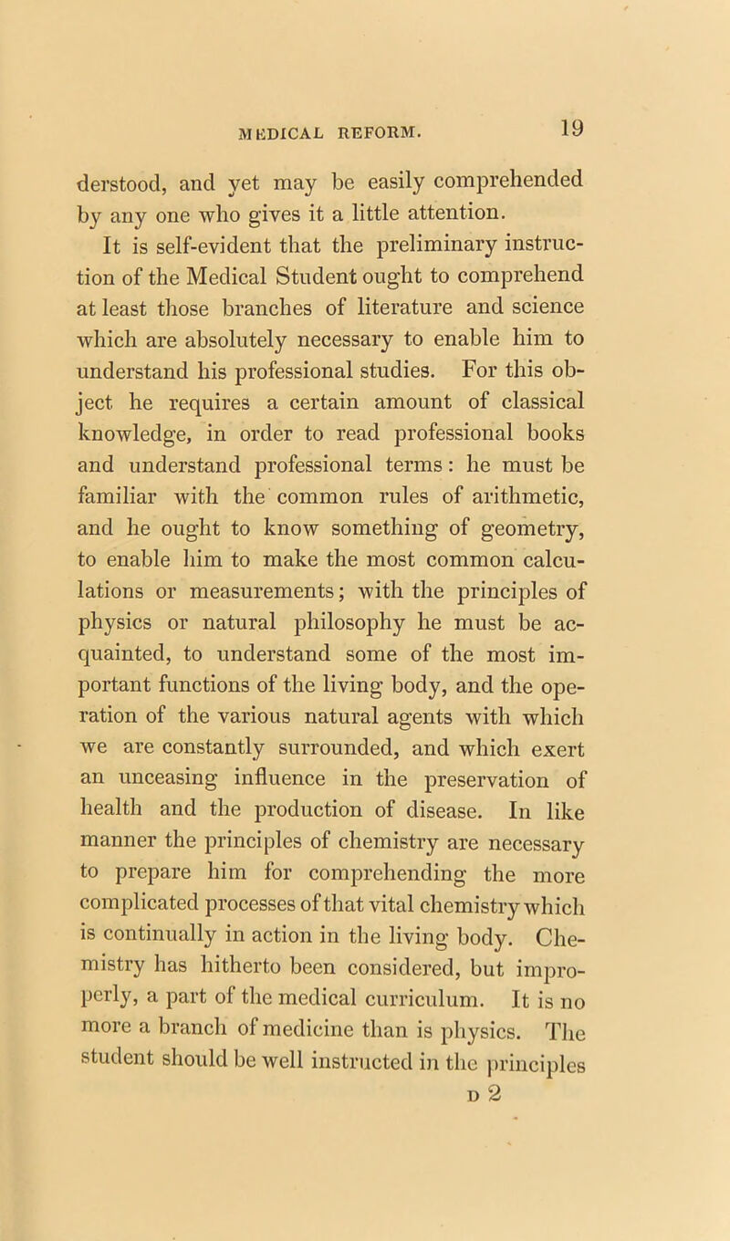 derstood, and yet may be easily comprehended by any one who gives it a little attention. It is self-evident that the preliminary instruc- tion of the Medical Student ought to comprehend at least those branches of literature and science which are absolutely necessary to enable him to understand his professional studies. For this ob- ject he requires a certain amount of classical knowledge, in order to read professional books and understand professional terms: he must be familiar with the common rules of arithmetic, and he ought to know something of geometry, to enable him to make the most common calcu- lations or measurements; with the principles of physics or natural philosophy he must be ac- quainted, to understand some of the most im- portant functions of the living body, and the ope- ration of the various natural agents with which we are constantly surrounded, and which exert an unceasing influence in the preservation of health and the production of disease. In like manner the principles of chemistry are necessary to prepare him for comprehending the more complicated processes of that vital chemistry which is continually in action in the living body. Che- mistry has hitherto been considered, but impro- perly, a part of the medical curriculum. It is no more a branch of medicine than is physics. The student should be well instructed in the principles d2