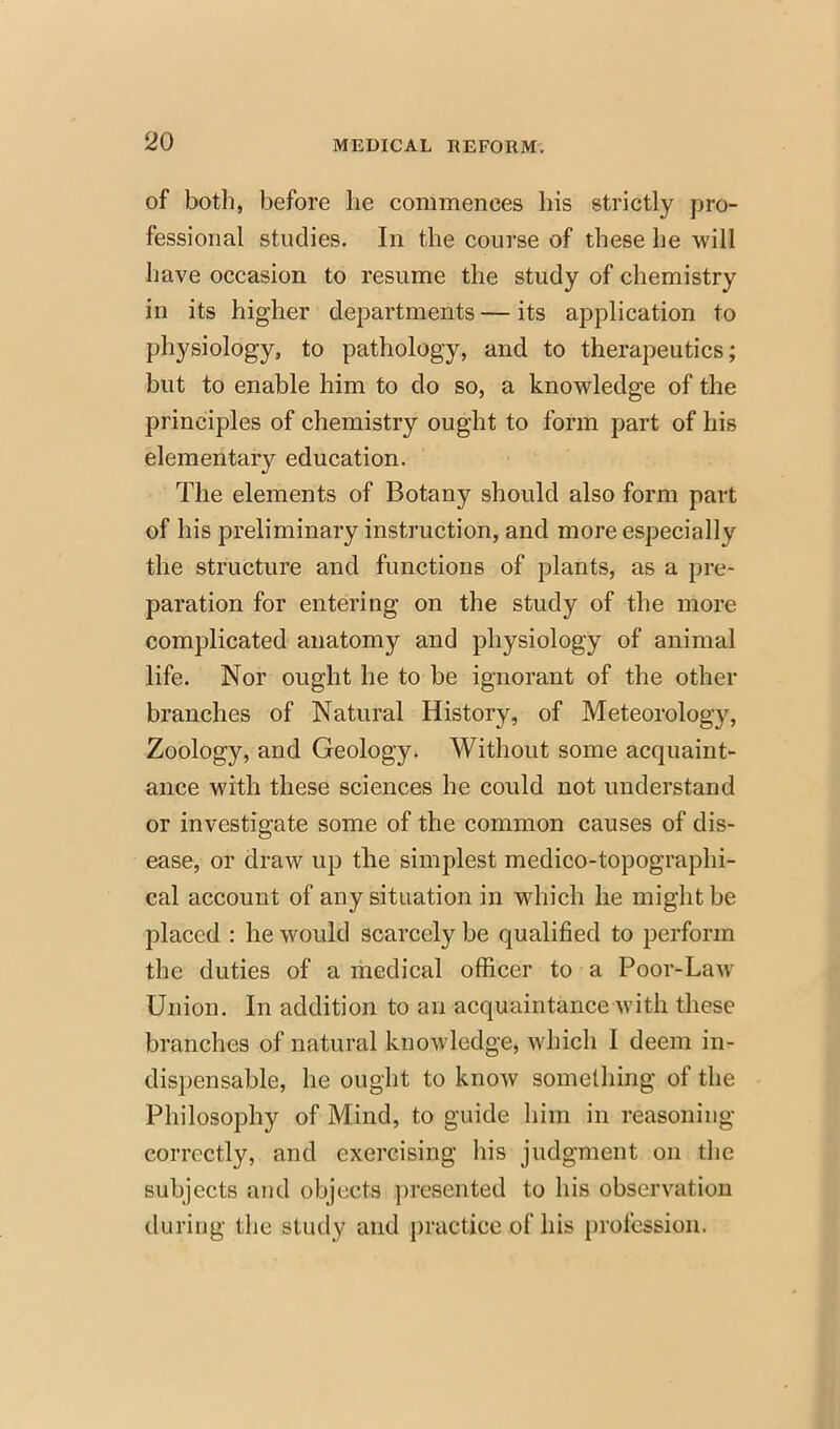 of both, before he commences his strictly pro- fessional studies. In the course of these he will have occasion to resume the study of chemistry in its higher departments — its application to physiology, to pathology, and to therapeutics; but to enable him to do so, a knowledge of the principles of chemistry ought to form part of his elementary education. The elements of Botany should also form part of his preliminary instruction, and more especially the structure and functions of plants, as a pre- paration for entering on the study of the more complicated anatomy and physiology of animal life. Nor ought he to be ignorant of the other branches of Natural History, of Meteorology, Zoology, and Geology. Without some acquaint- ance with these sciences he could not understand or investigate some of the common causes of dis- ease, or draw up the simplest medico-topographi- cal account of any situation in which he might be placed : he would scarcely be qualified to perforin the duties of a medical officer to a Poor-Liny Union. In addition to an acquaintance with these branches of natural knowledge, which I deem in- dispensable, he ought to know something of the Philosophy of Mind, to guide him in reasoning correctly, and exercising his judgment on the subjects and objects presented to his observation during the Study and practice of his profession,