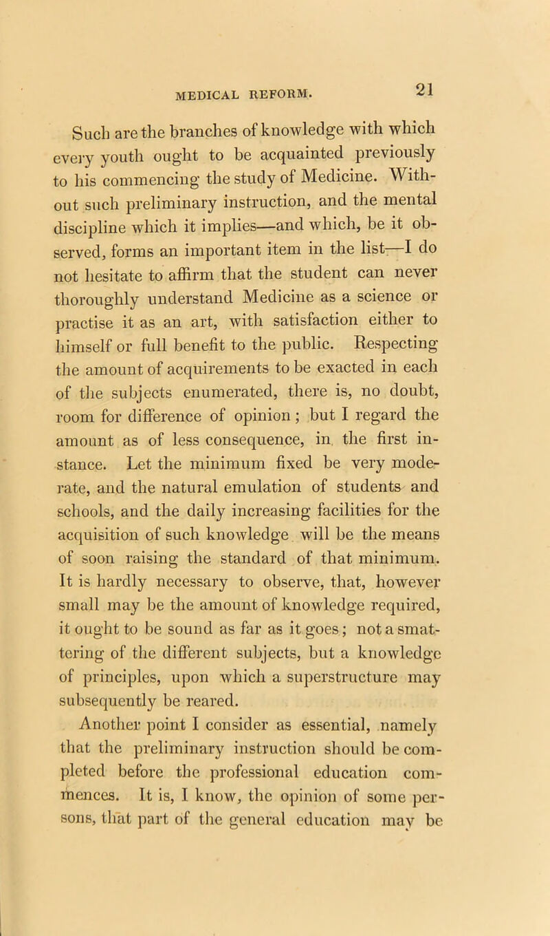 Such are the branches of knowledge with which every youth ought to be acquainted previously to his commencing the study of Medicine. With- out such preliminary instruction, and the mental discipline which it implies—and which, be it ob- served, forms an important item in the list—I do not hesitate to affirm that the student can never thoroughly understand Medicine as a science or practise it as an art, with satisfaction either to himself or full benefit to the public. Respecting the amount of acquirements to be exacted in each of the subjects enumerated, there is, no doubt, room for difference of opinion; but I regard the amount as of less consequence, in the first in- stance. Let the minimum fixed be very mode- rate, and the natural emulation of students and schools, and the daily increasing facilities for the acquisition of such knowledge will be the means of soon raising the standard of that minimum. It is hardly necessary to observe, that, however small may be the amount of knowledge required, it ought to be sound as far as it goes; not a smat- tering of the different subjects, but a knowledge of principles, upon which a superstructure may subsequently be reared. Another point I consider as essential, namely that the preliminary instruction should be com- pleted before the professional education com- mences. It is, I know, the opinion of some per- sons, that part of the general education may be