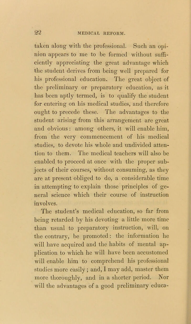 taken along with the professional. Such an opi- nion appears to me to be formed without suffi- ciently appreciating the great advantage which the student derives from being well prepared for his professional education. The great object of the preliminary or preparatory education, as it has been aptly termed, is to qualify the student for entering on his medical studies, and therefore ought to precede these. The advantages to the student arising from this arrangement are great and obvious: among others, it will enable him, from the very commencement of his medical studies, to devote his whole and undivided atten- tion to them. The medical teachers will also be enabled to proceed at once with the proper sub- jects of their courses, without consuming, as they are at present obliged to do, a considerable time in attempting to explain those principles of ge- neral science which their course of instruction involves. The student's medical education, so far from being retarded by his devoting a little more time than usual to preparatory instruction, will, on the contrary, be promoted: the information he will have acquired and the habits of mental ap- plication to which he will have been accustomed will enable him to comprehend his professional studies more easily; and, I may add, master them more thoroughly, and in a shorter period. Nor will the advantages of a good preliminary educa-