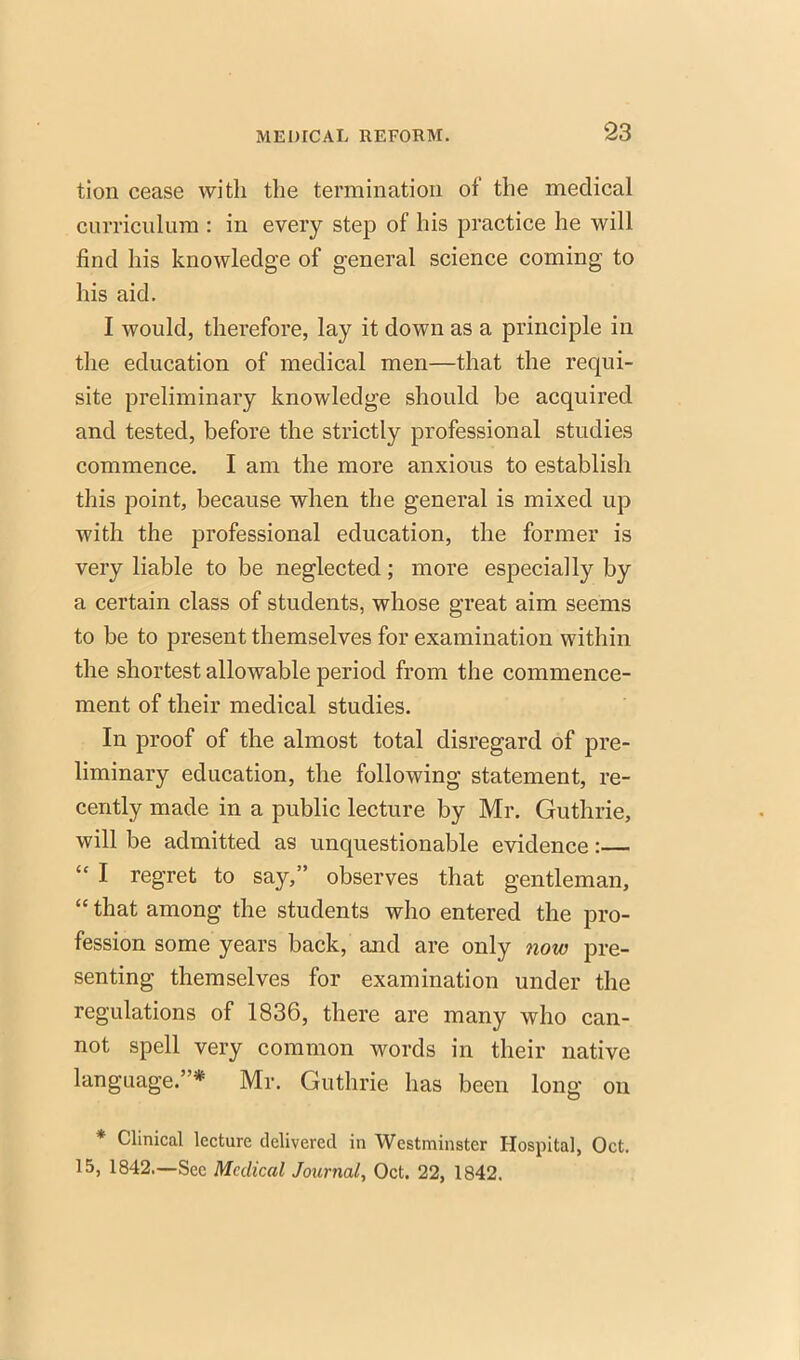 tion cease with the termination of the medical curriculum : in every step of his practice he will find his knowledge of general science coming to his aid. I would, therefore, lay it down as a principle in the education of medical men—that the requi- site preliminary knowledge should be acquired and tested, before the strictly professional studies commence. I am the more anxious to establish this point, because when the general is mixed up with the professional education, the former is very liable to be neglected; more especially by a certain class of students, whose great aim seems to be to present themselves for examination within the shortest allowable period from the commence- ment of their medical studies. In proof of the almost total disregard of pre- liminary education, the following statement, re- cently made in a public lecture by Mr. Guthrie, will be admitted as unquestionable evidence:—  I regret to say, observes that gentleman,  that among the students who entered the pro- fession some years back, and are only now pre- senting themselves for examination under the regulations of 1836, there are many who can- not spell very common words in their native language.* Mr. Guthrie has been long on * Clinical lecture delivered in Westminster Hospital, Oct. 15, 1842.—Sec Medical Journal, Oct. 22, 1842.