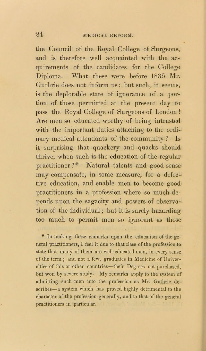 the Council of the Royal College of Surgeons, and is therefore well acquainted with the ac- quirements of the candidates for the College Diploma. What these were before 1836 Mr. Guthrie does not inform us; but such, it seems, is the deplorable state of ignorance of a por- tion of those permitted at the present day to pass the Royal College of Surgeons of London ! Are men so educated worthy of being intrusted with the important duties attaching to the ordi- nary medical attendants of the community ? Is it surprising that quackery and quacks should thrive, when such is the education of the regular practitioner ?# Natural talents and good sense may compensate, in some measure, for a defec- tive education, and enable men to become good practitioners in a profession where so much de- pends upon the sagacity and powers of observa- tion of the individual; but it is surely hazarding too much to permit men so ignorant as those * In making these remarks upon the education of the ge- neral practitioners, I feel it due to that class of the profession to state that many of them are well-educated men, in every sense of the term ; and not a few, graduates in Medicine of Univer- sities of this or other countries—their Degrees not purchased, but won by severe study. My remarks apply to the system of admitting such men into the profession as Mr. Guthrie de- scribes—a system which has proved highly detrimental to the character of the profession generally, and to that of the general practitioners in particular.