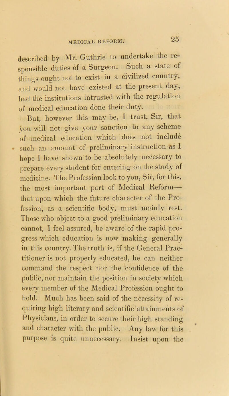 described by Mr. Guthrie to undertake the re- sponsible duties of a Surgeon. Such a state of things ought not to exist in a civilized country, and would not have existed at the present day, had the institutions intrusted with the regulation of medical education done their duty. But, however this may be, I trust, Sir, that you will not give your sanction to any scheme of medical education which does not include - such an amount of preliminary instruction as I hope I have shown to be absolutely necessary to prepare every student for entering on the study of medicine. The Profession look to you, Sir, for this, the most important part of Medical Reform— that upon which the future character of the Pro- fession, as a scientific body, must mainly rest. Those who object to a good preliminary education cannot, I feel assured, be aware of the rapid pro- gress which education is now making generally in this country. The truth is, if the General Prac- titioner is not properly educated, he can neither command the respect nor the confidence of the public, nor maintain the position in society which every member of the Medical Profession ought to hold. Much has been said of the necessity of re- quiring high literary and scientific attainments of Physicians, in order to secure their high standing and character with the public. Any law for this purpose is quite unnecessary. Insist upon the