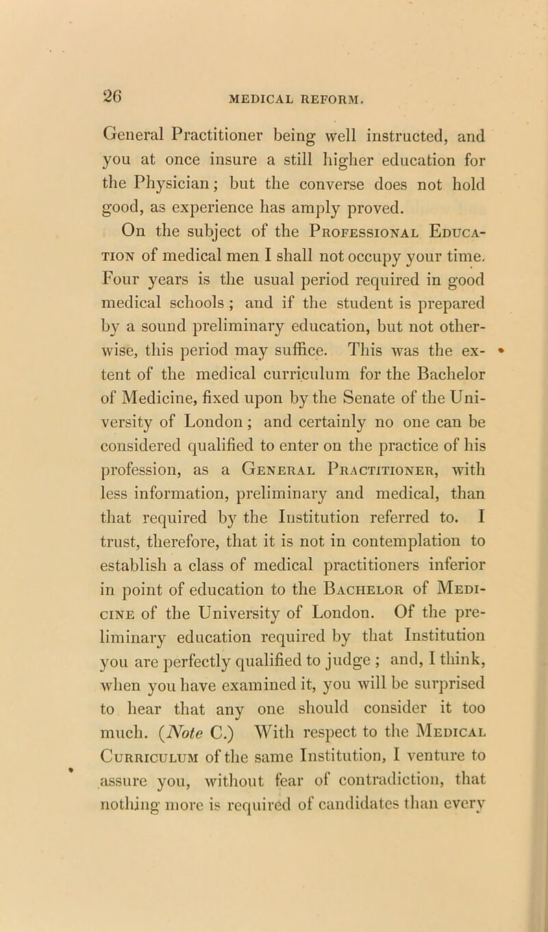 General Practitioner being well instructed, and you at once insure a still higher education for the Physician; but the converse does not hold good, as experience has amply proved. On the subject of the Professional Educa- tion of medical men I shall not occupy your time. Four years is the usual period required in good medical schools; and if the student is prepared by a sound preliminary education, but not other- wise, this period may suffice. This was the ex- ♦ tent of the medical curriculum for the Bachelor of Medicine, fixed upon by the Senate of the Uni- versity of London; and certainly no one can be considered qualified to enter on the practice of his profession, as a General Practitioner, with less information, preliminary and medical, than that required by the Institution referred to. I trust, therefore, that it is not in contemplation to establish a class of medical practitioners inferior in point of education to the Bachelor of Medi- cine of the University of London. Of the pre- liminary education required by that Institution you are perfectly qualified to judge ; and, I think, when you have examined it, you will be surprised to hear that any one should consider it too much. {Note C.) With respect to the Medical Curriculum of the same Institution, I venture to assure you, without fear of contradiction, that nothing more is required of candidates than every