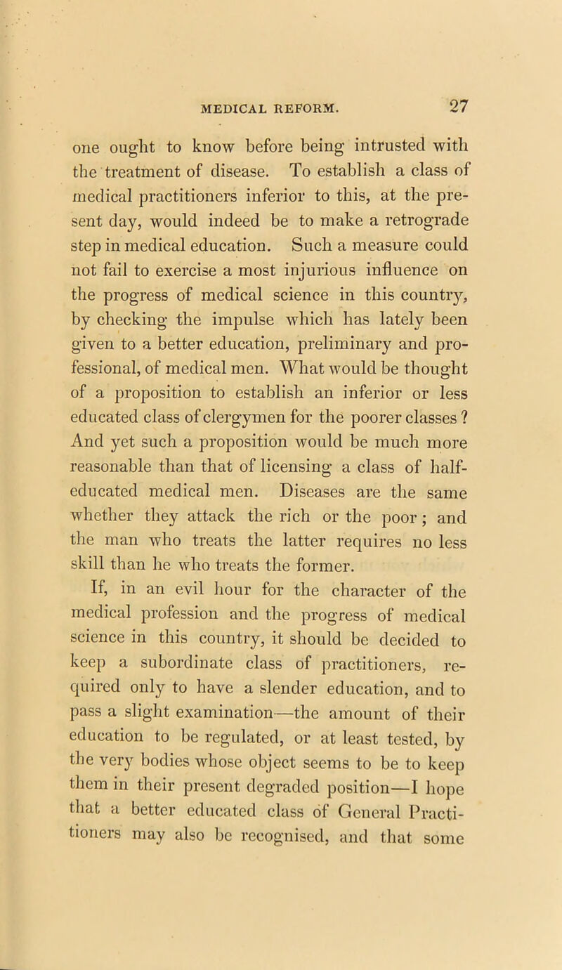 one ought to know before being intrusted with the treatment of disease. To establish a class of medical practitioners inferior to this, at the pre- sent day, would indeed be to make a retrograde step in medical education. Such a measure could not fail to exercise a most injurious influence on the progress of medical science in this country, by checking the impulse which has lately been given to a better education, preliminary and pro- fessional, of medical men. What would be thought of a proposition to establish an inferior or less educated class of clergymen for the poorer classes ? And yet such a proposition would be much more reasonable than that of licensing a class of half- educated medical men. Diseases are the same whether they attack the rich or the poor; and the man who treats the latter requires no less skill than he who treats the former. If, in an evil hour for the character of the medical profession and the progress of medical science in this country, it should be decided to keep a subordinate class of practitioners, re- quired only to have a slender education, and to pass a slight examination—the amount of their education to be regulated, or at least tested, by the very bodies whose object seems to be to keep them in their present degraded position—I hope that a better educated class of General Practi- tioners may also be recognised, and that some