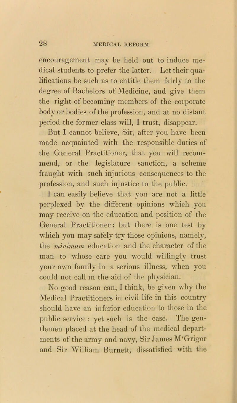 encouragement may be held out to induce me- dical students to prefer the latter. Let their qua- lifications be such as to entitle them fairly to the degree of Bachelors of Medicine, and give them the right of becoming members of the corporate body or bodies of the profession, and at no distant period the former class will, I trust, disappear. But I cannot believe, Sir, after you have been made acquainted with the responsible duties of the General Practitioner, that you will recom- mend, or the legislature sanction, a scheme fraught with such injurious consequences to the profession, and such injustice to the public. I can easily believe that you are not a little perplexed by the different opinions which you may receive on the education and position of the General Practitioner; but there is one test by which you may safely try those opinions, namely, the minimum education and the character of the man to whose care you would willingly trust your own family in a serious illness, when you could not call in the aid of the physician. No good reason can, I think, be given why the Medical Practitioners in civil life in this country should have an inferior education to those in the public service: yet such is the case. The gen- tlemen placed at the head of the medical depart- ments of the army and navy, Sir James M'Grigor and Sir William Burnett, dissatisfied with the