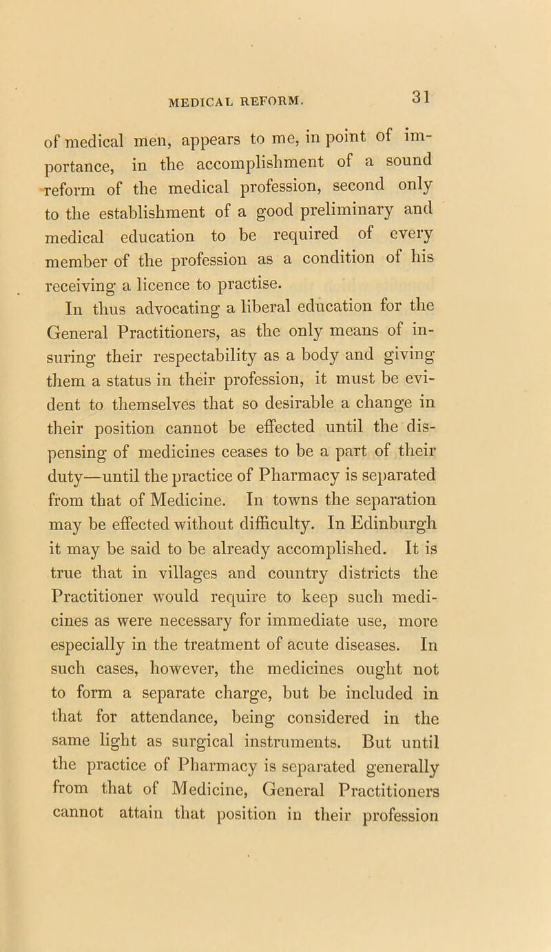 of medical men, appears to me, in point of im- portance, in the accomplishment of a sound reform of the medical profession, second only to the establishment of a good preliminary and medical education to be required of every member of the profession as a condition of his receiving- a licence to practise. In thus advocating a liberal education for the General Practitioners, as the only means of in- suring their respectability as a body and giving them a status in their profession, it must be evi- dent to themselves that so desirable a change in their position cannot be effected until the dis- pensing of medicines ceases to be a part of their duty—until the practice of Pharmacy is separated from that of Medicine. In towns the separation may be effected without difficulty. In Edinburgh it may be said to be already accomplished. It is true that in villages and country districts the Practitioner would require to keep such medi- cines as were necessary for immediate use, more especially in the treatment of acute diseases. In such cases, however, the medicines ought not to form a separate charge, but be included in that for attendance, being considered in the same light as surgical instruments. But until the practice of Pharmacy is separated generally from that of Medicine, General Practitioners cannot attain that position in their profession