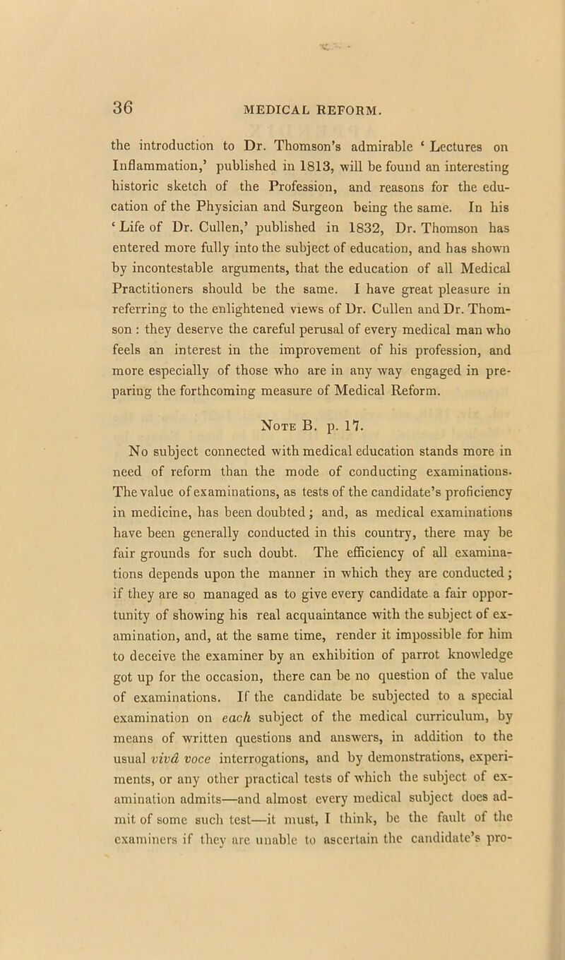 the introduction to Dr. Thomson's admirable ' Lectures on Inflammation,' published in 1813, will be found an interesting historic sketch of the Profession, and reasons for the edu- cation of the Physician and Surgeon being the same. In his ' Life of Dr. Cullen,' published in 1832, Dr. Thomson has entered more fully into the subject of education, and has shown by incontestable arguments, that the education of all Medical Practitioners should be the same. I have great pleasure in referring to the enlightened views of Dr. Cullen and Dr. Thom- son : they deserve the careful perusal of every medical man who feels an interest in the improvement of his profession, and more especially of those who are in any way engaged in pre- paring the forthcoming measure of Medical Reform. Note B. p. If. No subject connected with medical education stands more in need of reform than the mode of conducting examinations. The value of examinations, as tests of the candidate's proficiency in medicine, has been doubted; and, as medical examinations have been generally conducted in this country, there may be fair grounds for such doubt. The efficiency of all examina- tions depends upon the manner in which they are conducted; if they are so managed as to give every candidate a fair oppor- tunity of showing his real acquaintance with the subject of ex- amination, and, at the same time, render it impossible for him to deceive the examiner by an exhibition of parrot knowledge got up for the occasion, there can be no question of the value of examinations. If the candidate be subjected to a special examination on each subject of the medical curriculum, by means of written questions and answers, in addition to the usual vivd voce interrogations, and by demonstrations, experi- ments, or any other practical tests of which the subject of ex- amination admits—and almost every medical subject does ad- mit of some such test—it must, I think, be the fault of the examiners if they are unable to ascertain the candidate's pro-