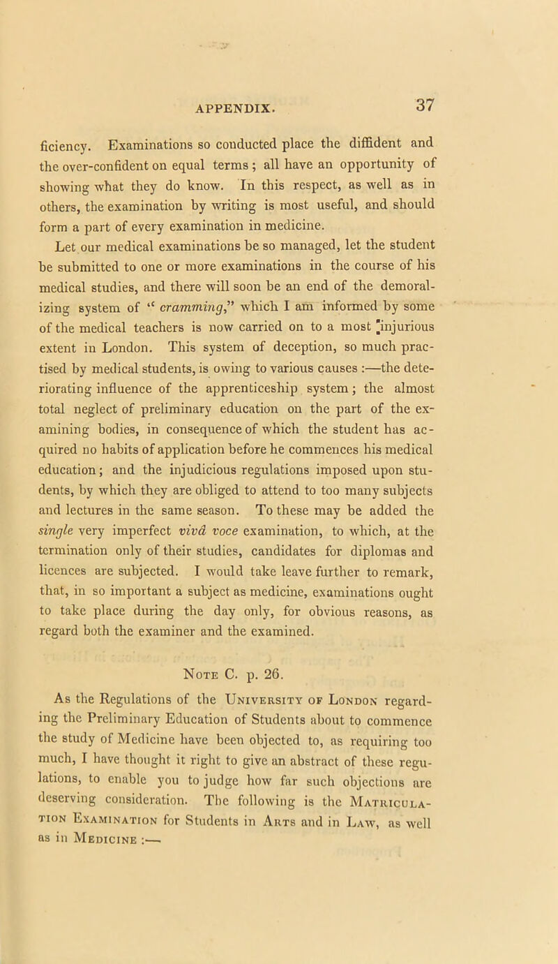 ficiency. Examinations so conducted place the diffident and the over-confident on equal terms; all have an opportunity of showing what they do know. In this respect, as well as in others, the examination by writing is most useful, and should form a part of every examination in medicine. Let our medical examinations be so managed, let the student be submitted to one or more examinations in the course of his medical studies, and there will soon be an end of the demoral- izing system of '£ cramming which I am informed by some of the medical teachers is now carried on to a most injurious extent in London. This system of deception, so much prac- tised by medical students, is owing to various causes :—the dete- riorating influence of the apprenticeship system; the almost total neglect of preliminary education on the part of the ex- amining bodies, in consequence of which the student has ac- quired no habits of application before he commences his medical education; and the injudicious regulations imposed upon stu- dents, by which they are obliged to attend to too many subjects and lectures in the same season. To these may be added the single very imperfect viva voce examination, to which, at the termination only of their studies, candidates for diplomas and licences are subjected. I would take leave further to remark, that, in so important a subject as medicine, examinations ought to take place during the day only, for obvious reasons, as regard both the examiner and the examined. Note C. p. 26. As the Regulations of the University of London regard- ing the Preliminary Education of Students about to commence the study of Medicine have been objected to, as requiring too much, I have thought it right to give an abstract of these regu- lations, to enable you to judge how far such objections are deserving consideration. The following is the Matricula- tion Examination for Students in Arts and in Law, as well as in Medicine :—,