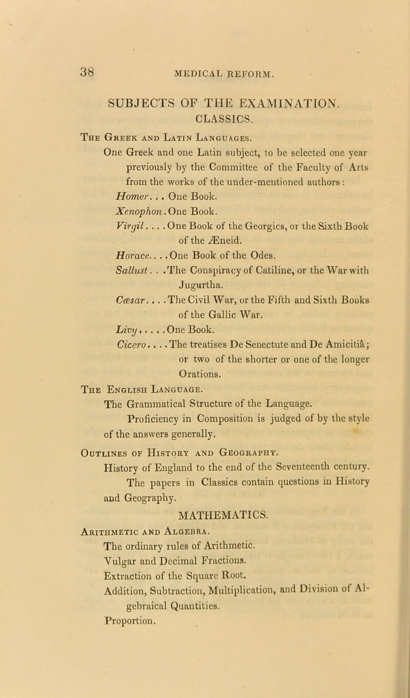 SUBJECTS OF THE EXAMINATION. CLASSICS. The Greek and Latin Languages. One Greek and one Latin subject, to be selected one year previously by the Committee of the Faculty of Arts from the works of the under-mentioned authors : Homer. .. One Book. Xenophon. One Book. Virgil.... One Book of the Georgics, or the Sixth Book of the iEneid. Horace.. .. One Book of the Odes. Sallust. . .The Conspiracy of Catiline, or the War with Jugurtha. Ccesar... . The Civil War, or the Fifth and Sixth Books of the Gallic War. Livy One Book. Cicero.... The treatises De Senectute and De Amicitia; or two of the shorter or one of the longer Orations. The English Language. The Grammatical Structure of the Language. Proficiency in Composition is judged of by the style of the answers generally. Outlines of History and Geography. History of England to the end of the Seventeenth century. The papers in Classics contain questions in History and Geography. MATHEMATICS. Arithmetic and Algebra. The ordinary rules of Arithmetic. Vulgar and Decimal Fractions. Extraction of the Square Root. Addition, Subtraction, Multiplication, and Division of Al- gebraical Quantities. Proportion.