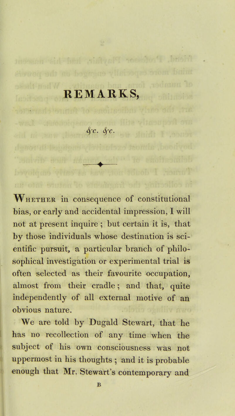 4’6*. SfC. Whether in consequence of constitutional bias, or early and accidental impression, I will not at present inquire ; but certain it is, that by those individuals whose destination is sci- entific pursuit, a particular branch of philo- sophical investigation or experimental trial is often selected as their favourite occupation, almost from their cradle; and that, quite independently of all external motive of an obvious nature. We are told by Dugald Stewart, that he has no recollection of any time when the subject of his own consciousness was not uppermost in his thoughts ; and it is probable enough that Mr. Stewart’s contemporary and B