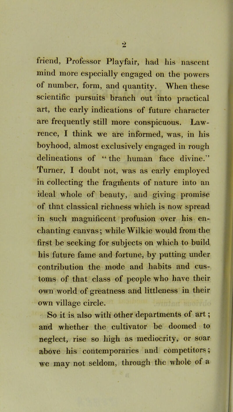 friend, Professor Playfair, had his nascent mind more especially engaged on the powers of number, form, and quantity. When these scientific pursuits branch out into practical art, the early indications of future character are frequently still more conspicuous. Law- rence, I think we are informed, was, in his boyhood, almost exclusively engaged in rough delineations of “ the human face divine/’ Turner, I doubt not, was as early employed in collecting the fragments of nature into an ideal whole of beauty, and giving promise of that classical richness which is now spread in such magnificent profusion over his en- chanting canvas; while Wilkie would from the first be seeking for subjects on which to build his future fame and fortune, by putting under contribution the mode and habits and cus- toms of that class of people who have their own world of greatness and littleness in their own village circle. So it is also with other departments of art; and whether the cultivator be doomed to neglect, rise so high as mediocrity, or soar above his contemporaries and competitors; we may not seldom, through the whole of a