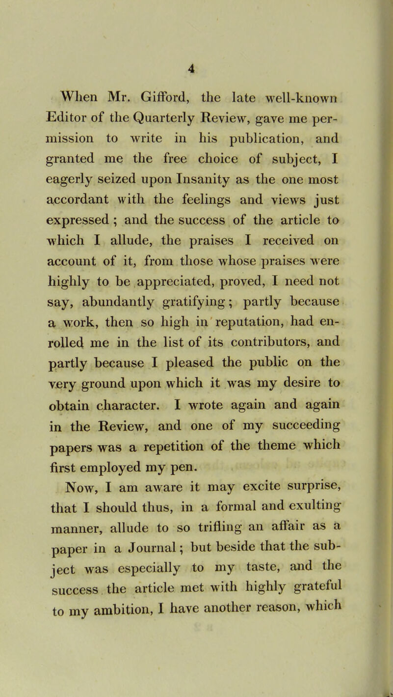 When Mr. Gifford, the late well-known Editor of the Quarterly Review, gave me per- mission to write in his publication, and granted me the free choice of subject, I eagerly seized upon Insanity as the one most accordant with the feelings and views just expressed ; and the success of the article to which I allude, the praises I received on account of it, from those whose praises were highly to be appreciated, proved, I need not say, abundantly gratifying; partly because a work, then so high in reputation, had en- rolled me in the list of its contributors, and partly because I pleased the public on the very ground upon which it was my desire to obtain character. I wrote again and again in the Review, and one of my succeeding papers was a repetition of the theme which first employed my pen. Now, I am aware it may excite surprise, that I should thus, in a formal and exulting manner, allude to so trifling an affair as a paper in a Journal; but beside that the sub- ject was especially to my taste, and the success the article met with highly grateful to my ambition, I have another reason, which