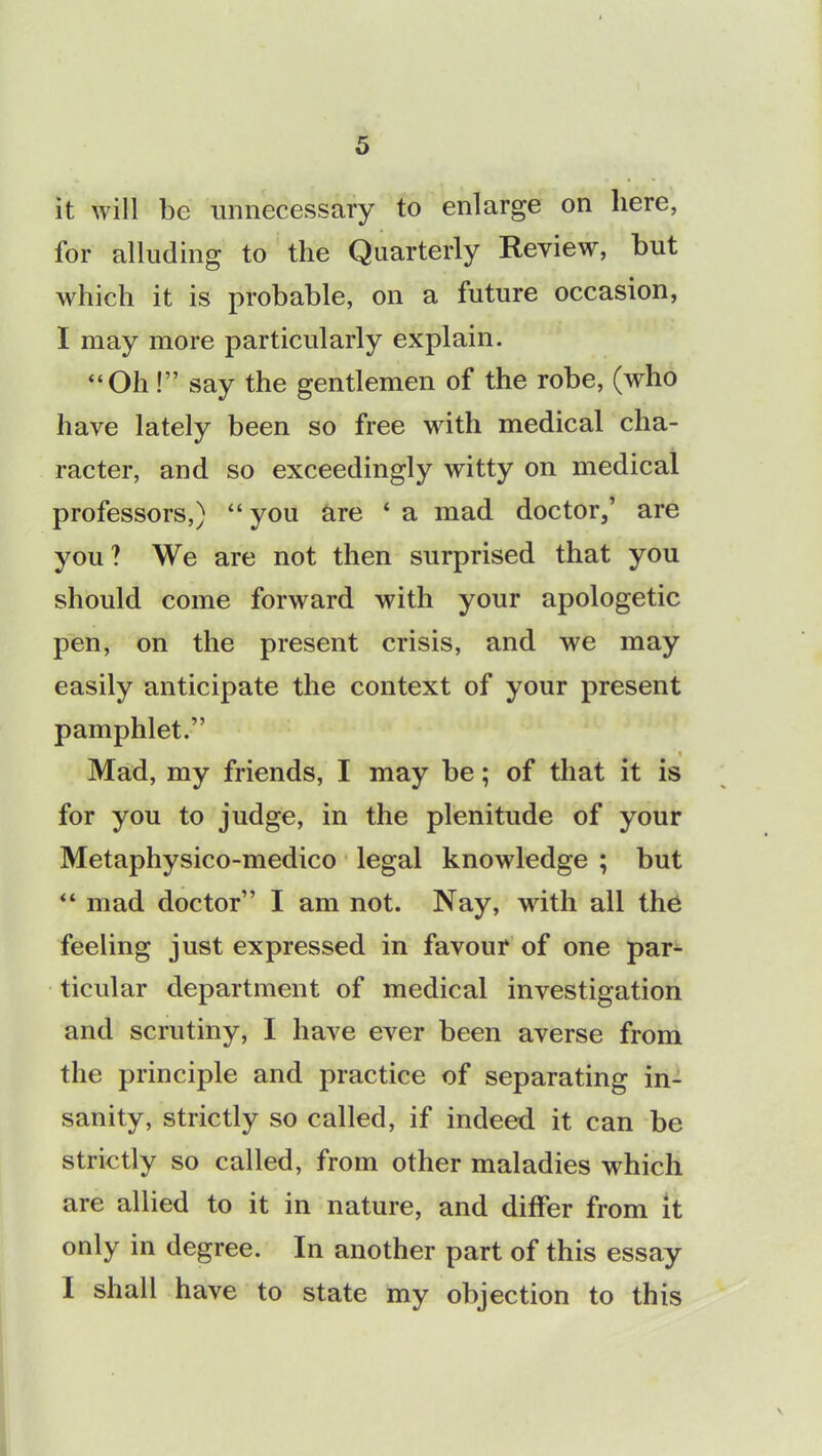 it will be unnecessary to enlarge on here, for alluding to the Quarterly Review, but which it is probable, on a future occasion, I may more particularly explain. “Oh!” say the gentlemen of the robe, (who have lately been so free with medical cha- racter, and so exceedingly witty on medical professors,) “ you are ‘ a mad doctor,’ are you ? We are not then surprised that you should come forward with your apologetic pen, on the present crisis, and we may easily anticipate the context of your present pamphlet.” i Mad, my friends, I may be; of that it is for you to judge, in the plenitude of your Metaphysico-medico legal knowledge ; but “ mad doctor” I am not. Nay, with all the feeling just expressed in favour of one par- ticular department of medical investigation and scrutiny, I have ever been averse from the principle and practice of separating in- sanity, strictly so called, if indeed it can be strictly so called, from other maladies which are allied to it in nature, and differ from it only in degree. In another part of this essay