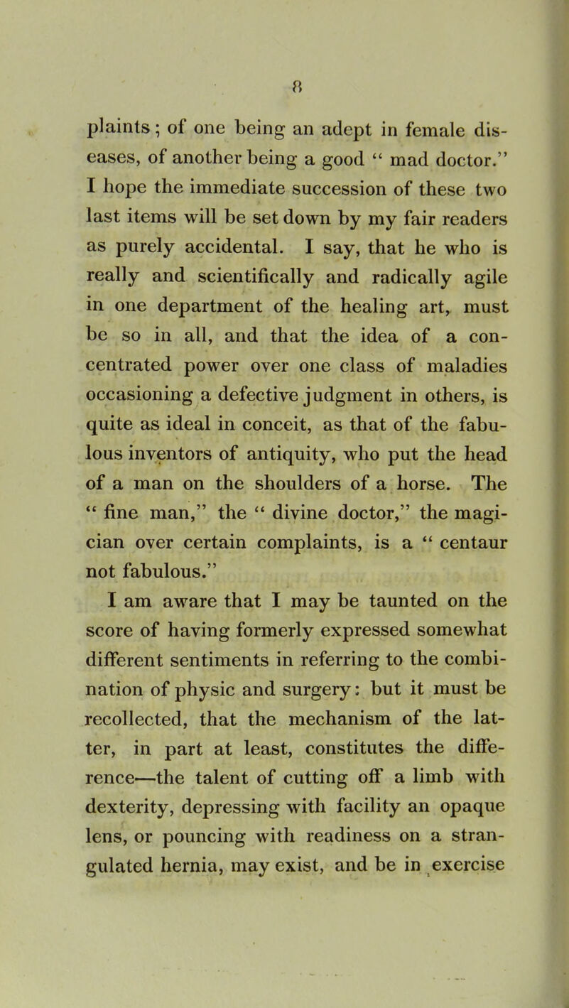 plaints; of one being an adept in female dis- eases, of another being a good “ mad doctor.” I hope the immediate succession of these two last items will be set down by my fair readers as purely accidental. I say, that he who is really and scientifically and radically agile in one department of the healing art, must be so in all, and that the idea of a con- centrated power over one class of maladies occasioning a defective judgment in others, is quite as ideal in conceit, as that of the fabu- lous inventors of antiquity, who put the head of a man on the shoulders of a horse. The “ fine man,” the “ divine doctor,” the magi- cian over certain complaints, is a “ centaur not fabulous.” I am aware that I may be taunted on the score of having formerly expressed somewhat different sentiments in referring to the combi- nation of physic and surgery: but it must be recollected, that the mechanism of the lat- ter, in part at least, constitutes the diffe- rence—the talent of cutting off a limb with dexterity, depressing with facility an opaque lens, or pouncing with readiness on a stran- gulated hernia, may exist, and be in exercise