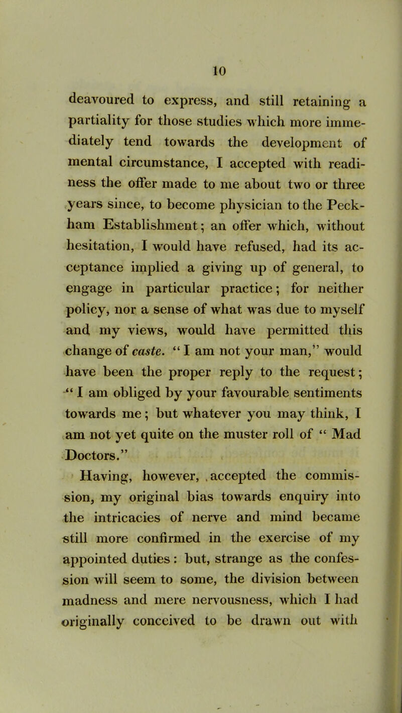 deavoured to express, and still retaining a partiality for those studies which more imme- diately tend towards the development of mental circumstance, I accepted with readi- ness the offer made to me about two or three years since, to become physician to the Peck- ham Establishment; an offer which, without hesitation, I would have refused, had its ac- ceptance implied a giving up of general, to engage in particular practice; for neither policy, nor a sense of what was due to myself and my views, would have permitted this change of caste. “ I am not your man,” would have been the proper reply to the request; “ I am obliged by your favourable sentiments towards me; but whatever you may think, I am not yet quite on the muster roll of “ Mad Doctors.” Having, however, .accepted the commis- sion, my original bias towards enquiry into the intricacies of nerve and mind became still more confirmed in the exercise of my appointed duties: but, strange as the confes- sion will seem to some, the division between madness and mere nervousness, which I had originally conceived to be drawn out with