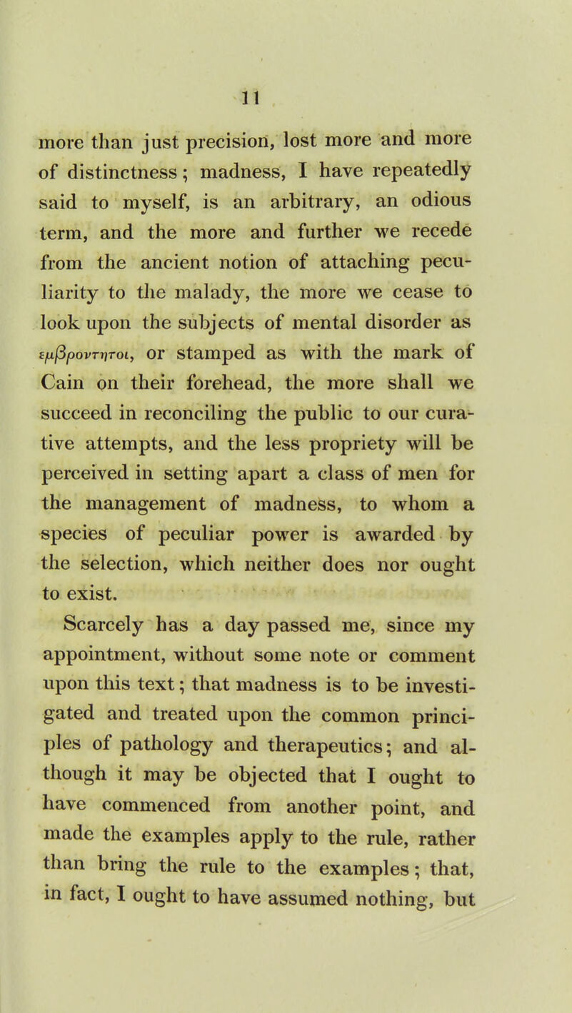 more than just precision, lost more and more of distinctness; madness, I have repeatedly said to myself, is an arbitrary, an odious term, and the more and further we recede from the ancient notion of attaching pecu- liarity to the malady, the more we cease to look upon the subjects of mental disorder as £/uf3povTtiToi, or stamped as with the mark of Cain on their forehead, the more shall we succeed in reconciling the public to our cura- tive attempts, and the less propriety will be perceived in setting apart a class of men for the management of madness, to whom a species of peculiar power is awarded by the selection, which neither does nor ought to exist. Scarcely has a day passed me, since my appointment, without some note or comment upon this text; that madness is to be investi- gated and treated upon the common princi- ples of pathology and therapeutics; and al- though it may be objected that I ought to have commenced from another point, and made the examples apply to the rule, rather than bring the rule to the examples; that, in fact, I ought to have assumed nothing, but