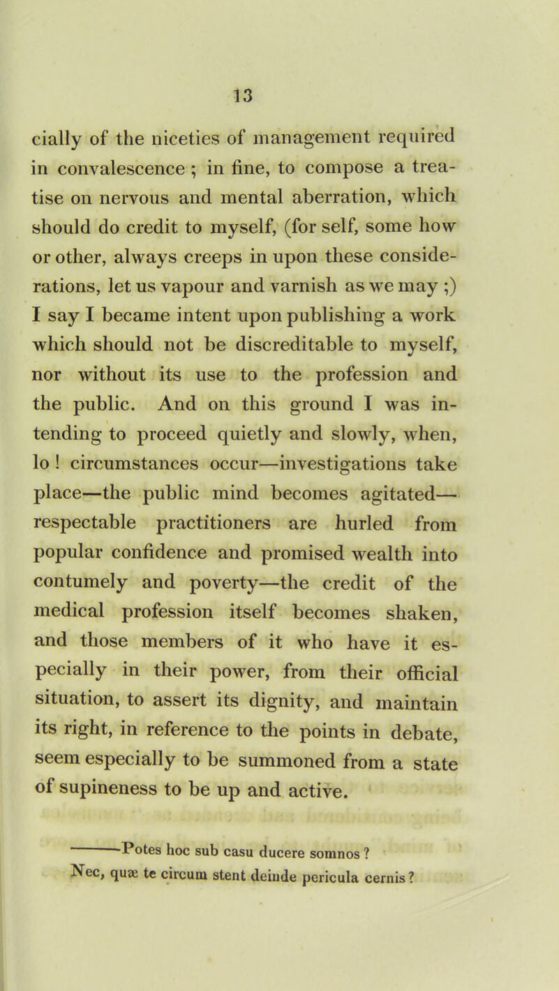 cially of the niceties of management required in convalescence ; in fine, to compose a trea- tise on nervous and mental aberration, which should do credit to myself, (for self, some how or other, always creeps in upon these conside- rations, let us vapour and varnish as we may ;) I say I became intent upon publishing a work which should not be discreditable to myself, nor without its use to the profession and the public. And on this ground I was in- tending to proceed quietly and slowly, when, lo ! circumstances occur—investigations take place—the public mind becomes agitated— respectable practitioners are hurled from popular confidence and promised wealth into contumely and poverty—the credit of the medical profession itself becomes shaken, and those members of it who have it es- pecially in their power, from their official situation, to assert its dignity, and maintain its right, in reference to the points in debate, seem especially to be summoned from a state of supineness to be up and active. Potes hoc sub casu ducere somnos ? Nec, quaj te circuiu stent deinde pericula cernis?