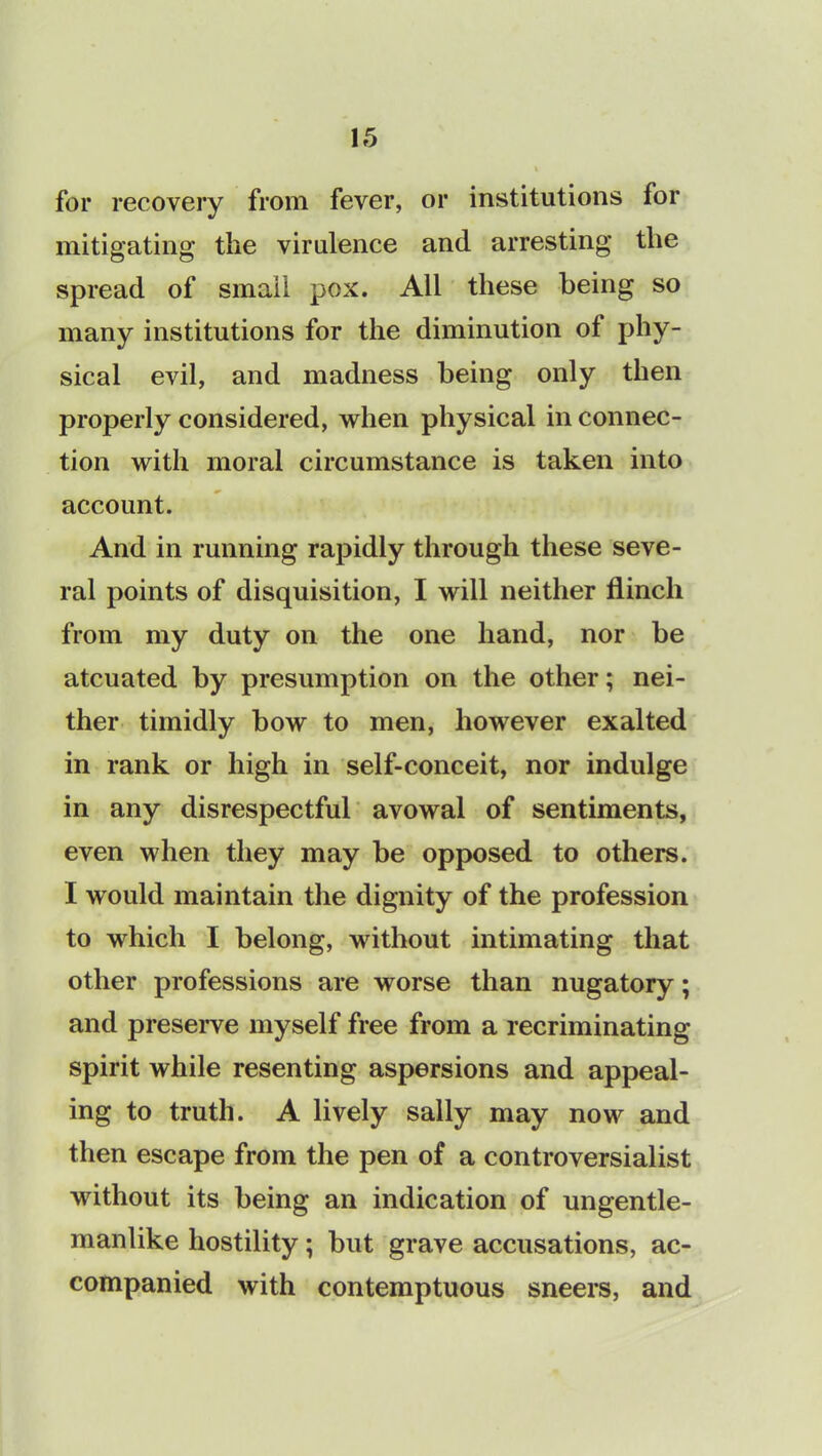 for recovery from fever, or institutions for mitigating the virulence and arresting the spread of small pox. All these being so many institutions for the diminution ot phy- sical evil, and madness being only then properly considered, when physical in connec- tion with moral circumstance is taken into account. And in running rapidly through these seve- ral points of disquisition, I will neither flinch from my duty on the one hand, nor be atcuated by presumption on the other; nei- ther timidly bow to men, however exalted in rank or high in self-conceit, nor indulge in any disrespectful avowal of sentiments, even when they may be opposed to others. I would maintain the dignity of the profession to which I belong, without intimating that other professions are worse than nugatory; and preserve myself free from a recriminating spirit while resenting aspersions and appeal- ing to truth. A lively sally may now and then escape from the pen of a controversialist without its being an indication of ungentle- manlike hostility; but grave accusations, ac- companied with contemptuous sneers, and