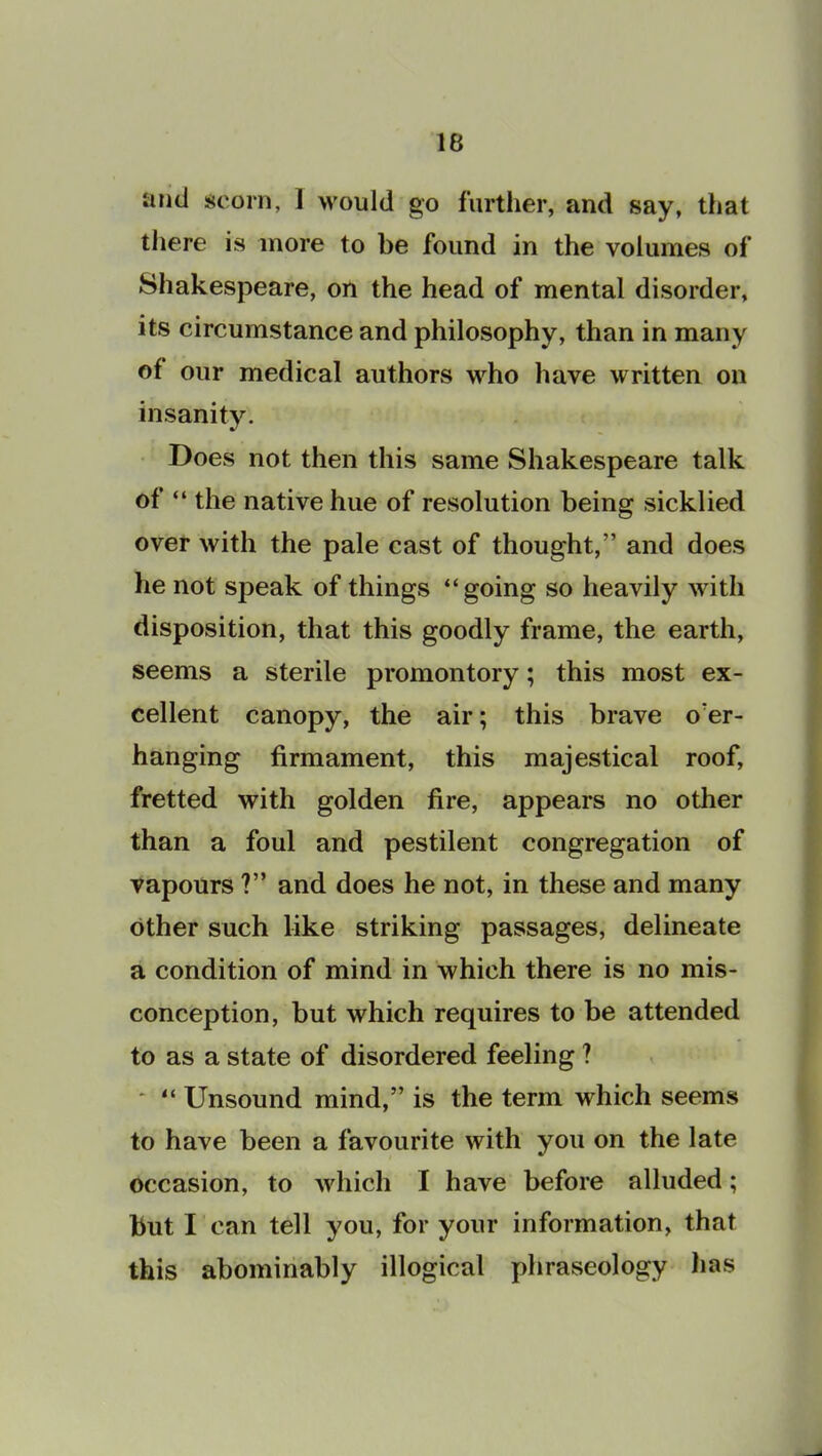 and scorn, 1 would go further, and say, that there is more to be found in the volumes of Shakespeare, on the head of mental disorder, its circumstance and philosophy, than in many of our medical authors who have written on insanity. Does not then this same Shakespeare talk of “ the native hue of resolution being sickbed over with the pale cast of thought,” and does he not speak of things “going so heavily with disposition, that this goodly frame, the earth, seems a sterile promontory; this most ex- cellent canopy, the air; this brave o'er- hanging firmament, this majestical roof, fretted with golden fire, appears no other than a foul and pestilent congregation of vapours ?” and does he not, in these and many other such like striking passages, delineate a condition of mind in which there is no mis- conception, but which requires to be attended to as a state of disordered feeling ? “ Unsound mind,” is the term which seems to have been a favourite with you on the late occasion, to which I have before alluded; but I can tell you, for your information, that this abominably illogical phraseology has