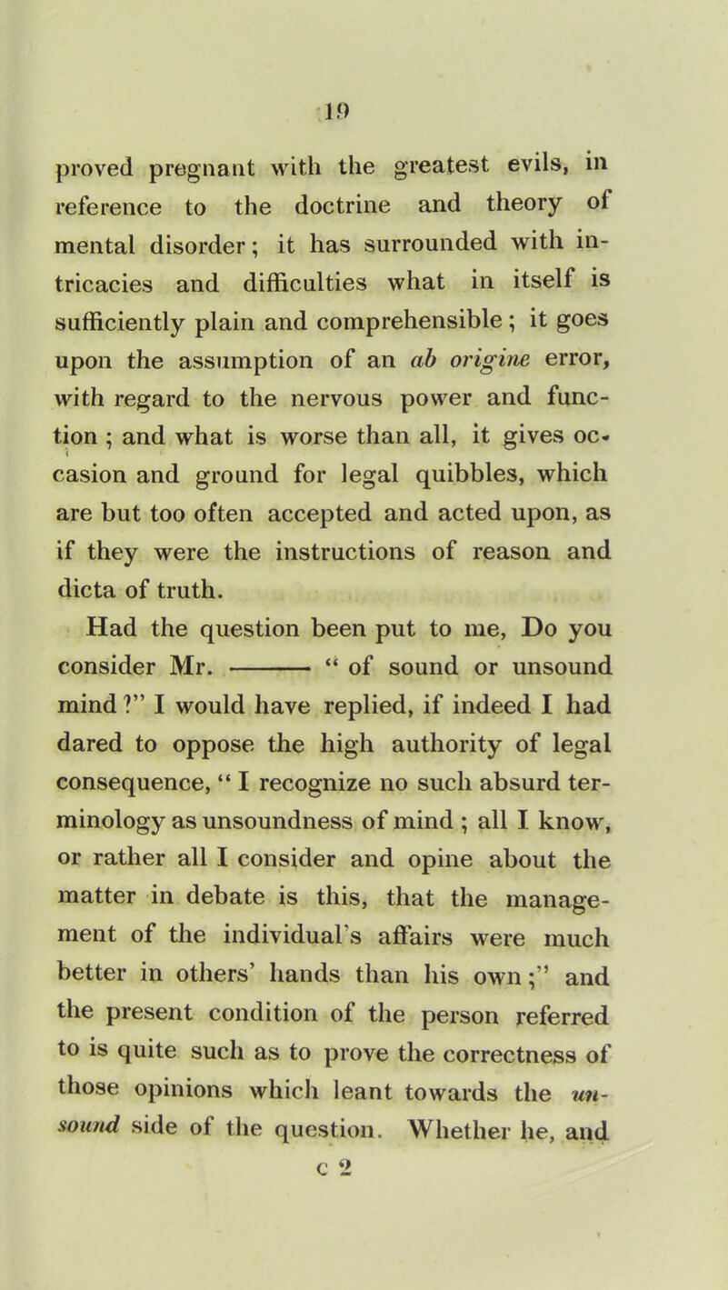 1.0 proved pregnant with the greatest evils, in reference to the doctrine and theory of mental disorder; it has surrounded with in- tricacies and difficulties what in itself is sufficiently plain and comprehensible; it goes upon the assumption of an ab origine error, with regard to the nervous power and func- tion ; and what is worse than all, it gives oc- i 1 casion and ground for legal quibbles, which are but too often accepted and acted upon, as if they were the instructions of reason and dicta of truth. Had the question been put to me, Do you consider Mr. * “ of sound or unsound mind ?” I would have replied, if indeed I had dared to oppose the high authority of legal consequence, “ I recognize no such absurd ter- minology as unsoundness of mind ; all I know, or rather all I consider and opine about the matter in debate is this, that the manage- ment of the individual's affairs were much better in others’ hands than his ownand the present condition of the person referred to is quite such as to prove the correctness of those opinions which leant towards the un- sound side of the question. Whether he, and